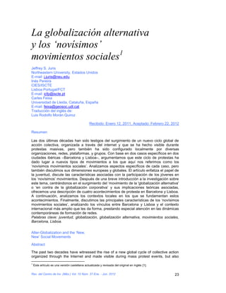 La globalización alternativa
y los ‘novísimos’
movimientos sociales1
Jeffrey S. Juris
Northeastern University, Estados Unidos
E-mail: j.juris@neu.edu
Inés Pereira
CIES/ISCTE
Lisboa Portugal/FCT
E-mail: icfp@iscte.pt
Carles Feixa
Universidad de Lleida, Cataluña, España
E-mail: feixa@geosoc.udl.cat
Traducción del inglés de:
Luis Rodolfo Morán Quiroz

                                                Recibido: Enero 12, 2011, Aceptado: Febrero 22, 2012

Resumen

Las dos últimas décadas han sido testigos del surgimiento de un nuevo ciclo global de
acción colectiva, organizada a través del internet y que se ha hecho visible durante
protestas masivas, pero también ha sido configurado localmente por diversas
organizaciones, redes, plataformas, y grupos. Con base en dos casos específicos en dos
ciudades ibéricas –Barcelona y Lisboa–, argumentamos que este ciclo de protestas ha
dado lugar a nuevos tipos de movimientos a los que aquí nos referimos como los
‘novísimos movimientos sociales’. Analizamos aspectos específicos de cada caso, pero
también discutimos sus dimensiones europeas y globales. El artículo enfatiza el papel de
la juventud, discute las características asociadas con la participación de los jóvenes en
los ‘novísimos’ movimientos. Después de una breve introducción a la investigación sobre
este tema, centrándonos en el surgimiento del ‘movimiento de la 'globalización alternativa'
o ‘en contra de la globalización corporativa’ y sus implicaciones teóricas asociadas,
ofrecemos una descripción de cuatro acontecimientos de protesta en Barcelona y Lisboa.
A continuación, analizamos los contextos locales en los que se fundamentan estos
acontecimientos. Finalmente, discutimos las principales características de los ‘novísimos
movimientos sociales’, analizando los vínculos entre Barcelona y Lisboa y el contexto
internacional más amplio que les da forma, prestando especial atención en las dinámicas
contemporáneas de formación de redes.
Palabras clave: juventud, globalización, globalización alternativa, movimientos sociales,
Barcelona, Lisboa.


Alter-Globalization and the ‘New,
New’ Social Movements

Abstract

The past two decades have witnessed the rise of a new global cycle of collective action
organized through the Internet and made visible during mass protest events, but also
1
    Este artículo es una versión castellana actualizada y revisada del original en inglés [1].

Rev. del Centro de Inv. (Méx.) Vol. 10 Núm. 37 Ene. - Jun. 2012                                  23
 