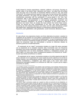 locally shaped by diverse organizations, networks, platforms, and groups. Focusing on
specific cases in two Iberian cities –Barcelona and Lisbon–, we argue that this protest
cycle has given rise to new kinds of movements referred to here as ‘new, new social
movements.’ We analyze particular aspects of each case, but also discuss their European
and global dimensions. The paper will also highlight the role of youth, discussing the
characteristics associated with the participation of young people in the ‘new, new’
movements. After a short introduction to the research on this topic, focusing on the
emergence of the 'alter-globalization' or ‘anti-corporate globalization movement’ and
related theoretical implications, we provide a description of four protest events in
Barcelona and Lisbon. Next, we analyze the local contexts that anchor these events.
Finally, we discuss the main characteristics of the ‘new, new social movements,’
examining the links between Barcelona and Lisbon and the wider international context
that shapes them, paying particular attention to contemporary networking dynamics.
Keywords: youth, globalization, alter-globalization, social movements, Barcelona, Lisbon.


Introducción

En este artículo nos proponemos ilustrar una forma alternativa de pensar y practicar la
ciudadanía de los jóvenes en la era global: la participación de los jóvenes en la llamada
                                                             2
'globalización alternativa' o ‘movimiento anti-globalización’ , al que conceptualizamos aquí
                                                        3
como los ‘novísimos’ movimientos sociales (en plural) . Introducimos este concepto con el
objeto de comprender mejor las continuidades y cambios en diferentes oleadas de
activismo juvenil en la modernidad tardía.
                                          4
    El surgimiento de los ‘viejos’ movimientos sociales en el siglo XIX estuvo asociado
con el surgimiento de la sociedad industrial; tales movimientos eran con frecuencia
percibidos como luchas masculinas, adultas, y basadas en la clase, incluso si muchos de
sus protagonistas eran de hecho estudiantes, bohemios y trabajadores jóvenes, que
dieron lugar a un nuevo actor social: el adolescente (basado en el síndrome de ‘Tarzán’:
el joven que intenta convertirse en un adulto).

   El surgimiento de los ‘nuevos’ movimientos sociales en los años sesenta del siglo XX
estuvo asociado con el surgimiento de nuevos modos de acción colectiva en la era de los
medios masivos y las contraculturas juveniles. Éstas últimas con frecuencia eran luchas
juveniles multiclasistas y multigénero, que dieron lugar a otro nuevo actor social:
adolescente prolongado (basado en el síndrome de ‘Peter Pan’: el joven que se niega a
convertirse en adulto).
2
  Los científicos sociales y los activistas se han referido a este movimiento y lo han analizado utilizando diversos
términos: movimiento anti-globalización, movimiento en contra de la globalización corporativa, movimiento de la
globalización alternativa, movimiento de la democracia radical, movimiento por la justicia global, o movimiento
de resistencia al neoliberalismo. En este artículo utilizamos el término ‘movimiento de la globalización
alternativa’ (alter-globalization) que enfatiza que los activistas no están en contra de la globalización per se sino
que efectivamente están desarrollando sus propios modos alternativos de globalización con base en la
democracia y en la justicia social, en contraposición del modelo neoliberal dominante de la globalización que
apoya los intereses corporativos. [2-4]
3
  Carles Feixa empleó por primera vez el concepto de ‘nuevos nuevos movimientos sociales’ en un libro sobre
movimientos juveniles el contexto latinoamericano, [5] después de una charla con Jeffrey J. Juris sobre sus
primeras experiencias de campo en Seattle, México y Barcelona. Gracias a Sofía Laine recientemente nos
enteramos que la socióloga italiana Donatella della Porta también usó el concepto en su trabajo a fines de los
años noventa. [6]
4
   El término "viejos" movimientos sociales por lo general se refiere al movimiento de los trabajadores, en
especial durante el periodo clásico de fines del siglo XIX a principios del XX. En este artículo nos basamos y
jugamos con la oposición, dentro de la literatura sobre los movimientos sociales, entre los "viejos" y los llamados
"nuevos" movimientos sociales –ecológicos, pacifistas, feministas, estudiantiles– y otros movimientos surgidos a
fines de los años sesenta y principios de los setenta y que se han asociado por una abrumadora preocupación
por la identidad en contraposición en enfoque estratégico de los movimientos más viejos. [7] Las diferencias
entre los movimientos viejos y nuevos con frecuencia se exageran, [8] pero nosotros seguimos usando estas
categorías con propósitos heurísticos para analizar y comparar las características de diferentes movimientos en
periodos históricos distintos.

24                                               Rev. del Centro de Inv. (Méx.) Vol. 10 Núm. 37 Ene. - Jun. 2012
 