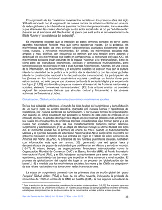 El surgimiento de los ‘novísimos’ movimientos sociales en los primeros años del siglo
XXI está asociado con el surgimiento de nuevos modos de activismo colectivo en una era
de redes globales y de ciberculturas juveniles: luchas intergeneracionales, trans-sexuales
y que atraviesan las clases, dando lugar a otro actor social más: el ‘yo yo’ ‘adultescente’’
(basado en el síndrome del ‘Replicante’: el joven que está entre el conservadurismo de
                                           5
Blade Runner y la resistencia del androide) .

    Es importante recordar que la intención de estos términos consiste en servir como
aparatos heurísticos flexibles más que como categorías rígidas. En la práctica, los
movimientos de todas las eras exhiben características asociadas típicamente con los
viejos, nuevos, y novísimos movimientos. En efecto, los movimientos sociales más
amplios y más diversos con frecuencia se definen por una tensión entre actores y
dinámicas de los movimientos que están en competencia. A comienzos del siglo XXI, los
movimientos sociales están pasando de la escala ‘nacional’ a la ‘transnacional’. Esto es
cierto para las estructuras económicas, políticas y corporativas multinacionales, pero
también para las resistencias en red a esas fuerzas hegemónicas. Además, en una época
de la información, los movimientos y el activismo sociales se asocian más con la cultura
(desde la identidad de la política a la política de la identidad) y con las redes globales
(desde la construcción nacional a la deconstrucción transnacional). La participación de
los jóvenes en los ‘novísimos’ movimientos sociales constituye un ámbito clave para
estos cambios, no sólo porque son pioneros dentro de la sociedad digital y el espacio de
los flujos, [11,12] sino también porque se mueven atravesando las fronteras nacionales y
sociales, viviendo ‘conexiones transnacionales’. [13] Este artículo analiza un contexto
regional: las conexiones ibéricas que vinculan (virtual y físicamente) a los jóvenes
activistas de Barcelona y Lisboa.

Globalización, Globalización alternativa y novísimos movimientos socalies

En las dos décadas anteriores, el mundo ha sido testigo del surgimiento y consolidación
de un nuevo ciclo de acción colectiva, marcado por nuevas luchas y repertorios de
resistencia, por nuevos contextos de participación, y por nuevas formas de organización.
Aun cuando es difícil establecer con precisión la historia de este ciclo de protesta en el
contexto ibérico, es posible distinguir tres etapas en las historias globales más amplias de
las cuales los movimientos de protestas ibéricos considerados aquí forman parte y a los
cuales han ayudado a surgir, las que metafóricamente podemos llamar: latencia,
surgimiento y consolidación. [14] La etapa de latencia incluye la última década del siglo
XX. El momento crucial fue el primero de enero de 1994, cuando el Subcomandante
Marcos y el Ejercito Zapatista de Liberación Nacional (EZLN) se sublevaron en contra del
gobierno mexicano el mismo día que entraba en vigor el Tratado de Libre Comercio de
América del Norte (TLCAN). A diferencia de las fuerzas guerrilleras clásicas, luchaban
con información más que con armas, [15] generando una red global laxa y
descentralizada de grupos de solidaridad que proliferarían en México y en todo el mundo.
[16-17] Al mismo tiempo, las organizaciones financieras internacionales como la
Organización Mundial de Comercio (OMC), el Banco Mundial (BM), el Fondo Monetario
Internacional Fund (FMI), y el G8, trabajaron conjuntamente para crear un nuevo orden
económico, suprimiendo las barreras que impedían el libre comercio a nivel mundial. El
proceso de globalización del capital dio lugar a un proceso de ‘globalización de las
bases’, [18] a medida que los movimientos sociales, las redes y las ONGs se despojaron
de sus raíces nacionales y se tornaron en redes transnacionales.

   La etapa de surgimiento comenzó con los primeros días de acción global del grupo
Peoples’ Global Action (PGA) a fines de los años noventa, incluyendo la protesta de
noviembre de 1999 en contra de la OMC en Seattle (EUA), la que algunos consideran la
5
  Para la evolución de los movimientos juveniles en la sociedad contemporánea. [5,9,10], Por supuesto que esta
tipología triádica no es únicamente evolutiva: en nuestro actual trabajo de campo podemos encontrar símbolos,
estrategias e interpretaciones de los tres modelos de los movimientos sociales y de los actores juveniles.

Rev. del Centro de Inv. (Méx.) Vol. 10 Núm. 37 Ene. - Jun. 2012                                           25
 