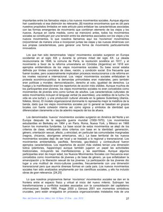 importantes entre los llamados viejos y los nuevos movimientos sociales. Aunque algunos
han cuestionado si esa distinción es relevante, [8] nosotros encontramos que es útil para
nuestros propósitos limitados en este artículo para enfatizar las características asociadas
con las formas emergentes de movimiento que combinan elemento de los viejos y los
nuevos. Aunque en cierta medida, como se mencionó antes, todos los movimientos
sociales se constituyen por una tensión entre los elementos asociados con los viejos y los
nuevos movimientos, lo que nosotros llamamos aquí los 'novísimos' movimientos
(re)combinan de manera única e incorporan juntas las viejas y las nuevas dinámicas con
sus propias características, para generar una forma de movimiento particularmente
innovadora.

    Los que han sido denominados ‘viejos’ movimientos sociales surgieron en Europa
occidental en el siglo XIX y durante la primera mitad del siglo XX. La oleada
revolucionaria de 1848, la comuna de Paría, la revolución soviética en 1917, y el
movimiento a favor de la reforma universitaria en Córdoba (Argentina) en 1918 son
ejemplos emblemáticos de los viejos movimientos sociales. Su base social estaba
definida por límites concretos de clase, nación, y condición social. Era frecuente que
fueran locales, pero ocasionalmente implicaban procesos revolucionarios o de reforma en
los niveles nacional e internacional. Los ‘viejos’ movimientos sociales enfatizaban la
protesta económica-política: la demandas primordiales eran materiales; pero también
eran políticas y morales: democratización, derecho al voto, igualdad de derechos. La
huelga y la manifestación eran los repertorios de acción más visibles. Aunque muchos de
los participantes eran jóvenes, los viejos movimientos sociales no eran concebidos como
movimientos de jóvenes sino como luchas de adultos. Las características culturales de
estos movimientos incluyen el lenguaje verbal (la asamblea), una estética de la lucha (‘la
vida es una lucha’), y una producción cultural ubicada en la galaxia Gutenberg (diarios,
folletos, libros). El modelo organizacional dominante lo representa mejor la metáfora de la
banda, dado que los viejos movimientos sociales por lo general se basaban en grupos
locales con fuerte cohesión interna así como signos y símbolos de identidad que
diferenciaban claramente a los de adentro respecto de los de afuera.

    Los denominados ‘nuevos’ movimientos sociales surgieron en América del Norte y en
Europa después de la segunda guerra mundial (1950-1970). Los movimientos
estudiantiles en Berkeley en 1964 y en París, Roma, Nueva York, y México en 1968
fueron los momentos fundantes. La base social de estos movimientos se alejó de los
criterios de clase, enfatizando otros criterios con base en la identidad: generación,
género, orientación sexual, afecto, y etnicidad, en particular las comunidades marginadas
(negros, chicanos, aborígenes americanos, etc.). La base territorial de los nuevos
movimientos sociales dejó de ser local y se trasladó a lo regional y transnacional. Los
movimientos ambientalista, pacifista, feminista, gay-lésbico y contracultural fueron
ejemplos característicos. Los repertorios de acción más visibles tenían una dimensión
lúdica (plantones, happenings) aunque también jugaron un papel las actividades
tradicionales, incluyendo las manifestaciones y las asambleas. Aunque algunos
participantes eran de mayor edad, los Nuevos Movimientos Sociales con frecuencia eran
concebidos como movimientos de jóvenes y de base de género, ya que enfatizaban la
emancipación y la liberación sexual de los jóvenes. La participación de los jóvenes dio
lugar a una multitud de micro-culturas juveniles, frecuentemente con una dimensión
transnacional pero que asumía diversas formas en cada país. Los nuevos movimientos
sociales han sido analizados ampliamente por los científicos sociales, y ello ha incluido
obras de gran relevancia. [24,25]

    Lo que nosotros proponemos llamar ‘novísimos’ movimientos sociales se dan en la
frontera entre el espacio físico y virtual al inicio del nuevo milenio. Subrayan las
transformaciones y conflictos sociales asociados con la consolidación del capitalismo
informacional. Seattle 1999, Praga 2000 y Génova 2001 son momentos simbólicos
cruciales, pero están arraigados en procesos organizacionales instalados más de una

Rev. del Centro de Inv. (Méx.) Vol. 10 Núm. 37 Ene. - Jun. 2012                         27
 