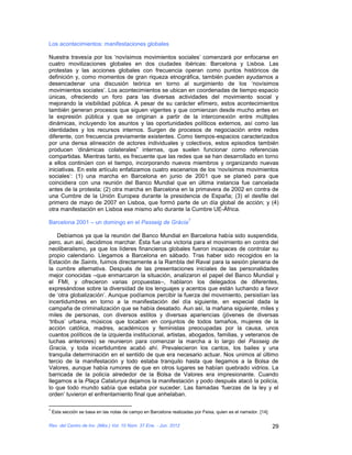 Los acontecimientos: manifestaciones globales

Nuestra travesía por los ‘novísimos movimientos sociales’ comenzará por enfocarse en
cuatro movilizaciones globales en dos ciudades ibéricas: Barcelona y Lisboa. Las
protestas y las acciones globales con frecuencia operan como puntos históricos de
definición y, como momentos de gran riqueza etnográfica, también pueden ayudarnos a
desencadenar una discusión teórica en torno al surgimiento de los ‘novísimos
movimientos sociales’. Los acontecimientos se ubican en coordenadas de tiempo espacio
únicas, ofreciendo un foro para las diversas actividades del movimiento social y
mejorando la visibilidad pública. A pesar de su carácter efímero, estos acontecimientos
también generan procesos que siguen vigentes y que comienzan desde mucho antes en
la expresión pública y que se originan a partir de la interconexión entre múltiples
dinámicas, incluyendo los asuntos y las oportunidades políticos externos, así como las
identidades y los recursos internos. Surgen de procesos de negociación entre redes
diferente, con frecuencia previamente existentes. Como tiempos-espacios caracterizados
por una densa alineación de actores individuales y colectivos, estos episodios también
producen ‘dinámicas colaterales” internas, que suelen funcionar como referencias
compartidas. Mientras tanto, es frecuente que las redes que se han desarrollado en torno
a ellos continúen con el tiempo, incorporando nuevos miembros y organizando nuevas
iniciativas. En este artículo enfatizamos cuatro escenarios de los ‘novísimos movimientos
sociales’: (1) una marcha en Barcelona en junio de 2001 que se planeó para que
coincidiera con una reunión del Banco Mundial que en última instancia fue cancelada
antes de la protesta; (2) otra marcha en Barcelona en la primavera de 2002 en contra de
una Cumbre de la Unión Europea durante la presidencia de España; (3) el desfile del
primero de mayo de 2007 en Lisboa, que formó parte de un día global de acción; y (4)
otra manifestación en Lisboa ese mismo año durante la Cumbre UE-África.
                                                                     7
Barcelona 2001 – un domingo en el Passeig de Gràcia

     Debíamos ya que la reunión del Banco Mundial en Barcelona había sido suspendida,
pero, aun así, decidimos marchar. Ésta fue una victoria para el movimiento en contra del
neoliberalismo, ya que los líderes financieros globales fueron incapaces de controlar su
propio calendario. Llegamos a Barcelona en sábado. Tras haber sido recogidos en la
Estación de Saints, fuimos directamente a la Rambla del Raval para la sesión plenaria de
la cumbre alternativa. Después de las presentaciones iniciales de las personalidades
mejor conocidas –que enmarcaron la situación, analizaron el papel del Banco Mundial y
el FMI, y ofrecieron varias propuestas–, hablaron los delegados de diferentes,
expresándose sobre la diversidad de los lenguajes y acentos que están luchando a favor
de ‘otra globalización’. Aunque podíamos percibir la fuerza del movimiento, persistían las
incertidumbres en torno a la manifestación del día siguiente, en especial dada la
campaña de criminalización que se había desatado. Aun así, la mañana siguiente, miles y
miles de personas, con diversos estilos y diversas apariencias (jóvenes de diversas
‘tribus’ urbana, músicos que tocaban en conjuntos de todos tamaños, mujeres de la
acción católica, madres, académicos y feministas preocupadas por la causa, unos
cuantos políticos de la izquierda institucional, artistas, abogados, familias, y veteranos de
luchas anteriores) se reunieron para comenzar la marcha a lo largo del Passeig de
Gracia, y toda incertidumbre acabó ahí. Prevalecieron los cantos, los bailes y una
tranquila determinación en el sentido de que era necesario actuar. Nos unimos al último
tercio de la manifestación y todo estaba tranquilo hasta que llegamos a la Bolsa de
Valores, aunque había rumores de que en otros lugares se habían quebrado vidrios. La
barricada de la policía alrededor de la Bolsa de Valores era impresionante. Cuando
llegamos a la Plaça Catalunya dejamos la manifestación y podo después atacó la policía,
lo que todo mundo sabía que estaba por suceder. Las llamadas ‘fuerzas de la ley y el
orden’ tuvieron el enfrentamiento final que anhelaban.

7
    Esta sección se basa en las notas de campo en Barcelona realizadas por Feixa, quien es el narrador. [14]

Rev. del Centro de Inv. (Méx.) Vol. 10 Núm. 37 Ene. - Jun. 2012                                                29
 