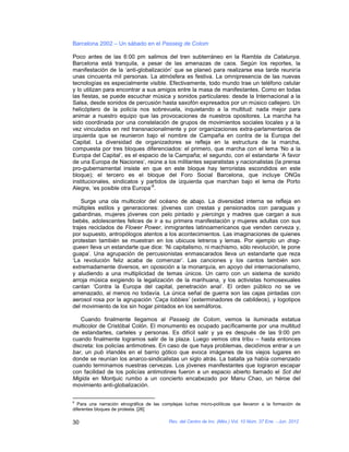 Barcelona 2002 – Un sábado en el Passeig de Colom

Poco antes de las 6:00 pm salimos del tren subterráneo en la Rambla da Catalunya.
Barcelona está tranquila, a pesar de las amenazas de caos. Según los reportes, la
manifestación de la ‘anti-globalización’ que se planeó para realizarse esa tarde reuniría
unas cincuenta mil personas. La atmósfera es festiva. La omnipresencia de las nuevas
tecnologías es especialmente visible. Efectivamente, todo mundo trae un teléfono celular
y lo utilizan para encontrar a sus amigos entre la masa de manifestantes. Como en todas
las fiestas, se puede escuchar música y sonidos particulares: desde la Internacional a la
Salsa, desde sonidos de percusión hasta saxofón expresados por un músico callejero. Un
helicóptero de la policía nos sobrevuela, inquietando a la multitud: nada mejor para
animar a nuestro equipo que las provocaciones de nuestros opositores. La marcha ha
sido coordinada por una constelación de grupos de movimientos sociales locales y a la
vez vinculados en red transnacionalmente y por organizaciones extra-parlamentarios de
izquierda que se reunieron bajo el nombre de Campaña en contra de la Europa del
Capital. La diversidad de organizadores se refleja en la estructura de la marcha,
compuesta por tres bloques diferenciados: el primero, que marcha con el lema ‘No a la
Europa del Capital’, es el espacio de la Campaña; el segundo, con el estandarte ‘A favor
de una Europa de Naciones’, reúne a los militantes separatistas y nacionalistas (la prensa
pro-gubernamental insiste en que en este bloque hay terroristas escondidos en este
bloque); el tercero es el bloque del Foro Social Barcelona, que incluye ONGs
institucionales, sindicatos y partidos de izquierda que marchan bajo el lema de Porto
                                 8
Alegre, ‘es posible otra Europa’ .

    Surge una ola multicolor del océano de abajo. La diversidad interna se refleja en
múltiples estilos y generaciones: jóvenes con crestas y pensionados con paraguas y
gabardinas, mujeres jóvenes con pelo pintado y piercings y madres que cargan a sus
bebés, adolescentes felices de ir a su primera manifestación y mujeres adultas con sus
trajes reciclados de Flower Power, inmigrantes latinoamericanos que venden cerveza y,
por supuesto, antropólogos atentos a los acontecimientos. Las imaginaciones de quienes
protestan también se muestran en los ubicuos letreros y lemas. Por ejemplo un drag-
queen lleva un estandarte que dice: ‘Ni capitalismo, ni machismo, sólo revolución, te pone
guapa’. Una agrupación de percusionistas enmascarados lleva un estandarte que reza
‘La revolución feliz acaba de comenzar’. Las canciones y los cantos también son
extremadamente diversos, en oposición a la monarquía, en apoyo del internacionalismo,
y aludiendo a una multiplicidad de temas únicos. Un carro con un sistema de sonido
arroja música exigiendo la legalización de la marihuana, y los activistas homosexuales
cantan ‘Contra la Europa del capital, penetración anal’. El orden público no se ve
amenazado, al menos no todavía. La única señal de guerra son las cajas pintadas con
aerosol rosa por la agrupación ‘Caça lobbies’ (exterminadores de cabildeos), y logotipos
del movimiento de los sin hogar pintados en los semáforos.

   Cuando finalmente llegamos al Passeig de Colom, vemos la iluminada estatua
multicolor de Cristóbal Colón. El monumento es ocupado pacíficamente por una multitud
de estandartes, carteles y personas. Es difícil salir y ya es después de las 9:00 pm
cuando finalmente logramos salir de la plaza. Luego vemos otra tribu – hasta entonces
discreta: los policías antimotines. En caso de que haya problemas, decidimos entrar a un
bar, un pub irlandés en el barrio gótico que evoca imágenes de los viejos lugares en
donde se reunían los anarco-sindicalistas un siglo atrás. La batalla ya había comenzado
cuando terminamos nuestras cervezas. Los jóvenes manifestantes que lograron escapar
con facilidad de los policías antimotines fueron a un espacio abierto llamado el Sot del
Migida en Montjuic rumbo a un concierto encabezado por Manu Chao, un héroe del
movimiento anti-globalización.

8
  Para una narración etnográfica de las complejas luchas micro-políticas que llevaron a la formación de
diferentes bloques de protesta. [26]

30                                         Rev. del Centro de Inv. (Méx.) Vol. 10 Núm. 37 Ene. - Jun. 2012
 