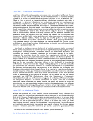 9
Lisboa 2007 – un sábado en Avenidas Novas

La primera celebración portuguesa del primero de mayo comenzó en la Alameda Afonso
Henriques, con una comida vegetariana. Acontecimientos similares se realizaron en otros
lugares en el mundo. El primer desfile del primero de mayo se dio en Milán en 2001.
Desde el 2004 el proceso se había difundido en todo Europa, reuniendo sobre todo a
inmigrantes y a jóvenes trabajadores en condiciones precarias en manifestaciones
alternativas del primero de mayo para generar conciencia en cuanto a la creciente
precariedad laboral: empleos flexibles, a corto plazo; condiciones laborales deplorables;
mínimos beneficios de seguridad social; y una falta de negociación colectiva. Cuando yo
llegué, los activistas había terminado ya de comer y estaban sentados en pasto entre sus
carteles y estandartes. Había un clima de expectación y algunos jóvenes se preparaban
para el acontecimiento mientras que otros hablaban por sus teléfonos celulares para
establecer puntos de encuentro con sus colegas. La mayoría de los activistas eran
jóvenes, pero también había mucha gente de mayor edad, veteranos de manifestaciones
anteriores y líderes políticos. Pronto me topé con mucha gente a la que conocía:
militantes de partidos de izquierda y activistas de diversas ONGs, grupos y asociaciones.
Poco después, salimos con gran algarabía. La marcha reflejaba las nuevas lógicas
simbólicas de la acción performativa, dirigida a atraer la atención por medio de protestas
callejeras espectaculares [cf. 26]

    La ciudad no podía permanecer indiferente al caótico escenario: calles cerradas al
tráfico, barricadas policiales, los sonidos típicos de la protesta callejera (consignas, ruidos
de megáfono, silbatos policiacos, comentarios políticos, las voces de los reporteros), y la
inundación de quienes protestan invadiendo las principales arterias de la ciudad,
incluyendo las Avenidas Novas. La marcha fue especialmente colorida e incluyó
canciones y danzas que fueron ensayadas la noche anterior a la fiesta del primero de
mayo. El frente de la manifestación avanzó coordinadamente; hacia la parte de atrás, los
participantes iban más dispersos. Durante la marcha, el grupo adaptó sus actividades al
área por la que marchaba, distribuían folletos en los McDonalds u organizando
performances frente al Ministerio del Trabajo. Nadía pudo ignorar un activista enjaulado
que proclamaba que había sido arrestado en un centro de llamadas o los protestantes
que llevaban enormes pancartas. La conmoción se vio reforzada por un camión que
llevaba un sistema de sonido en la parte frontal de la marcha. La masa de manifestantes
fue rodeada por la policía, que miraba con curiosidad las presentaciones de los activistas,
a veces tratando de limitarlos, otras veces riendo discretamente. Al final de la Avenida
Brasil, la vanguardia de la marcha se encontró con el desfile del día del trabajo
organizado por CGTP-IN (Confederação Geral dos Trabalhadores Portugueses-
Intersindical Nacional), una confederación portuguesa de sindicatos. Al final de la marcha,
los trabajadores llegaron a la ciudad universitaria, en donde, como se ha tornado
tradicional, había comenzado un festejo popular. La acción del primero de mayo del
grupo terminó con una presentación: pusieron una torre de cajas de madera con palabras
clave como desempleo e inseguridad, y luego aventaron armas improvisadas –calcetines
enrollados– hacia la torre, la que colapsó con las cajas volando en todas direcciones.

Lisboa 2007 - un sábado en el Chiado

Aunque era diciembre, era un día soleado, uno de esos sábados fríos y luminosos que
ofrece Lisboa con frecuencia a sus visitantes. Los participantes en la Cumbre Alternativa
de la Unión Europea-África terminaron poco a poco sus alimentos en el comedor de la
Escuela de Bellas Artes. Llevando sus pancartas caminaron en silencio hacia Largo do
Camões, una de las principales plazas de Chiado en el centro de Lisboa, un punto
tradicional de encuentro para las manifestaciones. La Cumbre Unión Europea-África era
un importante acontecimiento internacional que reunió a líderes de diversos países
europeos y africanos. La cumbre alternativa, que reunió a un enorme grupo de activistas
9
    Esta sección se basa en las notas de campo en Lisboa de Pereira, quien es el narrador [28]

Rev. del Centro de Inv. (Méx.) Vol. 10 Núm. 37 Ene. - Jun. 2012                                  31
 