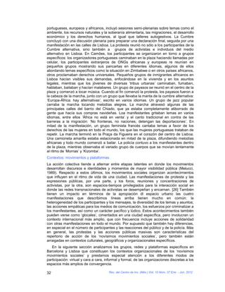 portugueses, europeos y africanos, incluyó sesiones semi-plenarias sobre temas como el
ambiente, los recursos naturales y la soberanía alimentaria, las migraciones, el desarrollo
económico y los derechos humanos, al igual que talleres autogestivos. La Cumbre
concluyó con una discusión plenaria para preparar una declaración final, seguida por una
manifestación en las calles de Lisboa. La protesta reunió no sólo a los participantes de la
Cumbre alternativa, sino también a grupos de activistas e individuos del medio
alternativo en Lisboa. En Camões, los participantes se organizaron en torno a grupos
específicos: los organizadores portugueses caminaban en la plaza haciendo llamadas por
celular, los participantes extranjeros de ONGs africanas y europeas re reunían en
pequeños grupos mostrando sus pancartas en diferentes idiomas, algunos de ellos
abordando temas específicos como la situación en Zimbabwe o en otros países africanos,
otros proclamaban derechos universales. Pequeños grupos de inmigrantes africanos en
Lisboa hacían visibles sus demandas, enfocándose en la vivienda y en los asuntos
legales, mientras que los jóvenes de diversas ‘tribus urbanas’ caminaban, fumaban,
hablaban, bailaban y hacían malabares. Un grupo de payasos se reunió en el centro de la
plaza y comenzó a tocar música. Cuando al fin comenzó la protesta, los payasos fueron a
la cabeza de la marcha, junto con un grupo que llevaba la manta de la cumbre alternativa:
‘Europa-África: hay alternativas’, escrito en varios idiomas. Un grupo de jazz popular
cerraba la marcha tocando melodías alegres. La marcha atravesó algunas de las
principales calles del barrio del Chiado, que ya estaba completamente atiborrado de
gente que hacía sus compras navideñas. Loa manifestantes gritaban lemas en varios
idiomas, entre ellos ‘África no está en venta’ y el canto tradicional en contra de las
barreras a la migración: ‘No fronteras, no naciones, detengan las deportaciones’. En
mitad de la manifestación, un grupo feminista francés cantaba lemas a favor de los
derechos de las mujeres en todo el mundo, los que las mujeres portuguesas trataban de
repetir. La marcha terminó en la Praça da Figueira en el corazón del centro de Lisboa.
Una camioneta amarilla estaba estacionada en mitad de la plaza, difundiendo melodías
africanas y todo mundo comenzó a bailar. La policía contuvo a los manifestantes dentro
de la plaza, mientras observaba el variado grupo de cuerpos que se movían lentamente
al ritmo de ‘Mornas’ y ‘Kizomba’.
Contextos: movimientos y plataformas
La acción colectiva tiende a alternar entre etapas latentes en donde los movimientos
desarrollan discursos e identidades y momentos de mayor visibilidad pública (Melucci,
1989). Respecto a estos últimos, los movimientos sociales organizan acontecimientos
que influyen en el ritmo de vida de una ciudad. Las manifestaciones de protesta y las
expresiones públicas, por una parte, y los foros, reuniones y concentraciones de
activistas, por la otra, son espacios-tiempos privilegiados para la interacción social en
donde las redes transnacionales de activistas se desempeñan y encarnan. [26] También
tienen un impacto en términos de la apropiación dl espacio urbano las cuatro
manifestaciones que describimos líneas arriba tienen mucho en común: la
heterogeneidad de los participantes y los mensajes, la diversidad de los temas y asuntos;
las acciones empáticas para los medios de comunicación, los esfuerzos por criminalizar a
los manifestantes, así como un carácter pacífico y lúdico. Estos acontecimientos también
pueden verse como ‘glocales’, cimentados en una ciudad específica, pero involucran un
contexto internacional más amplio, que con frecuencia incluye acciones de solidaridad
con otras manifestaciones en todo el mundo. Por supuesto que también hay diferencias,
en especial en el número de participantes y las reacciones del público y de la policía. Más
en general, las protestas y las acciones públicas masivas son características del
repertorio de acción de los ‘novísimos movimientos sociales’, pero también están
arraigadas en contextos culturales, geográficos y organizacionales específicos.
   En la siguiente sección analizamos los grupos, redes y plataformas específicos en
Barcelona y Lisboa que constituyen los contextos organizacionales de los ‘novísimos
movimientos sociales’ y prestamos especial atención a los diferentes modos de
participación: virtual y cara a cara, informal y formal, de las organizaciones discretas a los
espacios más amplios de convergencia.

32                                     Rev. del Centro de Inv. (Méx.) Vol. 10 Núm. 37 Ene. - Jun. 2012
 