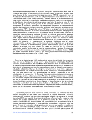 ‘novísimos movimientos sociales’ en la política portuguesa comenzó varios años antes a
través de la actividad de las organizaciones que participaban en las redes globales. Las
caras locales de los movimientos internacionales como ATTAC (Associatión pour la
Taxatión des Transactións pour l’Aìde aux Citoyëns-Asociación para el Gravamen de las
Transacciones para Ayudar a los Ciudadanos), partidos políticos de la izquierda radical y
los activistas dentro de los movimientos nacionales emergentes trajeron al movimiento de
la globalización alternativa una retórica y nuevos repertorios de acción al país. El Foro
Social Portugués (FSP) constituyó uno de los primeros esfuerzos por alinear a los
movimientos de izquierda y alternativos con las recientes tendencias de los movimientos
globales. La organización enfrentó profundas tensiones entre diferentes facciones dentro
del proceso del FSP y después del primer FSP se creó un grupo informal denominado
Afinidades como una forma de reunir a representantes de organizaciones más pequeñas
para que enfrentaran los esfuerzos por monopolizar el FSP de parte de los sindicatos y
los paridos parlamentarios de izquierda. En 2006, se realizó el segundo FSP y estuvo
marcado por el mismo tipo de tensiones. En ese mismo año, se formó una red llamada
Rede G8 para movilizar las organizaciones portuguesas en torno a una protesta en contra
del G8 en Heiligendam. Esta nueva red reunió activistas de Bloco de Esquerda (BE), un
partido de izquierda (y especialmente a aquellos vinculados con el grupo
internacionalista, un grupo más o menos informal dentro del partido que se propone
organizar y participar en acontecimientos y redes internacionales) y Gaia, un grupo de
activismo ecologista que está jugando un papel de liderazgo en los ‘novísimos
movimientos sociales’ en Portugal, al importar nuevos métodos y tácticas. En marzo de
2007, se realizó en Lisboa una asamblea preparatoria para el Foro Social Europeo (FSE)
que recibió a activistas de toda Europa, y que concluyó con una manifestación de parte
del recientemente creado Ejército de Payasos Lisboa.



    Como ya se planteó antes, 2007 fue también el primer año del desfile del primero de
mayo en Lisboa. Varios días antes, se creó otra plataforma denominada Plataforma
Direitos e Diversidade tras la ‘Reunión Multicultural’ en contra de la reunión internacional
de los partidos y movimientos de extrema derecha realizada en Lisboa. En esta Reunión
Multicultural, varias voces sugirieron la necesidad de continuar la discusión y de organizar
actividades adicionales. El grupo decidió promover una reunión en el mismo lugar, dos
semanas después, con el objeto de discutir la acción posterior. En esta segunda reunión,
que fue más institucional, los representantes de ATTAC, Afinidades y de las
colectividades de Immigrantes y de Comercio Justo, se reunieron, junto con individuos no
alineados, que también estaban presentes. A lo largo de los siguientes meses, se escribió
una declaración conjunta, se involucraron nuevos individuos, se compartió información en
una lista de correos y se creó un wiki para discutir las actividades de la plataforma. Con el
tiempo, la plataforma comenzó a desmovilizarse ya que algunos de sus promotores
informales participaban en muchas otras luchas y actividades, y el resto de los
participantes no pudieron sostener la plataforma. La plataforma está actualmente extinta,
pero la lista de correos está activa y es usada para difundir información.



    La existencia previa de otras coaliciones (como Afinidades) y la formación de otras
nuevas (incluyendo la red creada para organizar la cumbre alternativa UE/África)
complicaron los esfuerzos por promover una coalición estable. Efectivamente, la cumbre
alternativa UE/África, sugerida de una combinación de esfuerzos locales y algunos más
amplios en Europa, comenzados en la primavera/verano de 2007, derivó en la
constitución de una nueva red portuguesa, que todavía está activa. El volante oficial de la
cumbre alternativa mencionaba 15 organizaciones portuguesas, incluyendo a las de
grupos de base de inmigrantes y de grupos juveniles, la mayoría arraigados en los barrios
de Lisboa llamados ‘problema’; a Attac y a una red de colectivos en contra del racismo y
la discriminación en contra de los inmigrantes, a los grupos culturales y ecologistas, así

Rev. del Centro de Inv. (Méx.) Vol. 10 Núm. 37 Ene. - Jun. 2012                           35
 