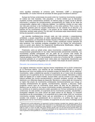 como aquellos orientados al comercio justo, feministas, LGBT y asociaciones
                                                                                   14
estudiantiles. Un núcleo informal de activistas de estos grupos encabezó la alianza .

    Aunque las formas contenciosas de acción entre los ‘novísimos movimientos sociales’
en Lisboa son más recientes, más pequeños y menos visibles que en Barcelona;
muestran muchas características similares. El internet juega un papel crucial al difundir
información y preparar los acontecimientos, principalmente por medio de las listas de
corresponsales, páginas web y bitácoras digitales. Los teléfonos móviles se usan cada
vez más para convocar a las manifestaciones y a los actos públicos. Poco a poco, los
programas gratuitos para los equipos electrónicos se van colando en el discurso y la
práctica de los movimientos sociales, y los grupos de los medios alternativos, como
Indymedia, también están activos. Por otro lado, los activistas están desarrollando nuevas
formas de expresión y acción políticas.

   Las grandes manifestaciones incluyen cada vez más acciones y presentaciones
simbólicas y grupos específicos se están especializando en rutinas reconocibles, El
ejército de payasos y la Orquesta de Samba ‘Sounds of Resistance’ (dos fenómenos que
fueron desarrollados inicialmente en el Reino Unido) constituyen buenos ejemplos de
esta tendencia. Las recientes protestas amigables con los medios de comunicación,
como la acción para destruir los Organismos Genéticamente Modificados, reflejan la
globalización de las nuevas formas de acción directs.

   Finalmente, como se señaló antes, estos movimientos y plataformas locales están
incorporándose gradualmente en las redes internacionales previamente existentes. Los
movimientos sociales portugueses son así parte de un proceso más amplio de
globalización de las bases: participar en plataformas internacionales, viajar a reuniones
masivas globales como FSE o las protestas en contra de la Cumbre del G8, y organizar
reuniones globales en un contexto local: todos estos son importantes mecanismos que
vinculan a los colectivos portugueses con un contexto más amplio de acción colectiva.

Discusión: las conexiones ibéricas y más allá

Las páginas anteriores evocaron algunas breves instantáneas de la acción contenciosa
en la Península Ibérica. Las historias de las manifestaciones globales en Lisboa y
Barcelona así como los análisis de los contextos locales de interacción, de los colectivos,
movimientos, redes y plataformas apuntan al surgimiento de un nuevo ciclo de protesta
asociado con el surgimiento de los ‘novísimos movimientos sociales’. Barcelona y Lisboa
están así ligadas por un tejido invisible, aunque sólido, que los conecta y que refleja una
historia paralela que incluye acontecimientos y procesos similares, aunque con rasgos
distintivos y en diferentes etapas de desarrollo. Barcelona y Lisboa están así inmersas en
un tejido más amplio de movimientos entrelazados transnacionalmente que incluye un
complejo entrelazamiento de agentes, acontecimientos, espacios y discursos. Están
surgiendo nuevos tipos de movimiento social dentro de esta red de relaciones. La
literatura que se centra en los nuevos movimientos sociales subrayaba el hecho de que
los cambios en el sistema productivo están asociados con formas cambiantes de acción
contenciosa. En este sentido, el surgimiento de los movimientos juveniles, estudiantiles y
ecologistas reflejaba una caída parcial del papel central de las fábricas, la creciente
importancia de las universidades, y el surgimiento de la clase media. [24] Los ‘novísimos
movimientos sociales’ también tienen que ser entendidos en el contexto de cambios
sociales más amplios: la globalización de la economía y la política dan lugar a la
globalización de los movimientos sociales; el surgimiento de una nueva morfología social
14
  Después de la cumbre alternativa, se organizaron muchas iniciativas a escalas local, regional y global. En el
ámbito local, el grupo que había estado más involucrado en la organización de la cumbre alternativa continuó
reuniéndose para evaluar la actividad y luego organizar un nuevo acontecimiento, el Día de Acción Global del
FSM en Lisboa, en enero de 2008. Este grupo también decidió crear una red semi-formal llamada Rede: Que
Alternativas?, que ayuda a organizar y difundir las actividades de las organizaciones miembros y que participa
más en general en temas globales en un contexto portugués.

36                                            Rev. del Centro de Inv. (Méx.) Vol. 10 Núm. 37 Ene. - Jun. 2012
 