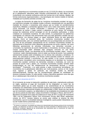 –la red– desemboca en movimientos sociales en red. [3,15,20,] En efecto, los movimiento
de la globalización alternativa están imbuidos profundamente de este efecto de red,
involucrando una creciente confluencia entre las normas de la red (valores, ideales), las
formas (estructuras organizacionales), y las tecnologías (de manera notable el internet),
mediadas por la práctica activista concreta. [15]
    La lógica de formación de redes de los ‘novísimos movimientos sociales’ da lugar a
una estructura compleja, de múltiples niveles y efímera, caracterizada por una geometría
inestable de vínculos y conexiones entre grupos que se funden en acontecimientos
específicos. Múltiples y cambiantes agentes sirven como nodos clave dentro de esta red
nunca terminada. Los actores individuales y colectivos con diversos grados de
formalización se reúnen y luego vuelven a separarse en poco tiempo. Sin embargo,
aunque las coaliciones ad-hoc convergen en pro de propósitos particulares, a veces
cristalizan en sociedades duraderas. En este sentido, la yuxtaposición de plataformas
contingentes con alianzas más permanentes hace que esta geometría variable sea aun
más dinámica. Los jóvenes juegan un papel importante dentro de esta geometría
compleja. Como se mencionó antes, los ‘novísimos movimientos sociales’ son
intergeneracionales, pero una cantidad significativa de sus protagonistas son jóvenes [cf.
22]. Una de las principales características de los ‘novísimos movimientos sociales’ es
precisamente la interacción entre diferentes generaciones de acción colectiva, así como
diferentes generaciones de activistas individuales. Las demandas concretas y
universales, los repertorios de acción tradicionales e innovadores, los temas viejos y las
nuevas propuestas están alineadas bajo paraguas comunes en una forma
multidimensional, fractal. Las demandas de los movimientos sociales ‘viejos’, ‘nuevos’ y
‘novísimos’, están interrelacionadas, como lo están sus formas de acción. Las cuestiones
estrictamente sociales están entretejidas con los temas más culturales y simbólicos. En
efecto, las subculturas juveniles y las formas contra-culturales existen en relación con
preocupaciones políticas y económicas. En este sentido, si los nuevos movimientos
sociales fueron concebidos como movimientos basados en la identidad, los ‘novísimos
movimientos sociales’ combinan las demandas culturales y materiales, así como las
escalas de acción local y global. Los ‘novísimos movimientos sociales’ también están
fundamentados en una red infraestructural de herramientas técnicas y nuevas
            15
tecnologías . Finalmente, y en parte gracias a estas innovaciones tecnológicas, los
movimientos de la globalización alternativa son multi-escalares, activos en los niveles
local, regional y global. En particular, las iniciativas locales se difunden
transnacionalmente, mientras que los acontecimientos globales se manifiestan en
diversos contextos locales. En este sentido, Lisboa y Barcelona aparecen como dos ejes
de un caleidoscopio más amplio de ‘novísimos movimientos sociales’.

Postcriptum (diciembre de 2011)

En el momento de revisar la traducción castellana de este texto, originalmente publicado
en inglés, asistimos al auge del movimiento de los Indignados, un nuevo tipo de
movimiento global que en parte responde a las características de los movimientos
analizados con anterioridad, aunque también supone una actualización en el contexto de
la crisis financiera internacional surgida con posterioridad a 2008. Quizá nos sea casual
que tal movimiento surgiera y se desarrollara en las localidades de procedencia de cada
uno de los autores de este texto: Lisboa (movimiento A Geraçao a Rasca, abril de 2011);
Barcelona (ocupación de la plaça de Catalunya en mayo de 2011 a cargo del movimiento
15M o de los Indignados); Nueva York (movimiento Occupy Wall Street, septiembre-
octubre de 2011). Aunque todavía es pronto para analizar el alcance de tales
movimientos, que en la actualidad estamos investigando, quizá puedan interpretarse a la
luz del modelo teórico presentado aquí. [32]
15
   El internet, en particular, ha ampliado los límites de la interactividad entre diversos actores de los movimientos
sociales. Los directorios con base en la Web, las listas de correos centradas en diferentes temas y en medios
alternativos constituyen algunas de las herramientas más importantes para la construcción de redes con
fundamento en el internet. [3,15,26]

Rev. del Centro de Inv. (Méx.) Vol. 10 Núm. 37 Ene. - Jun. 2012                                                  37
 