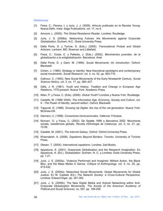 Referencias
[1]   Feixa, C.; Pereira, I. y Juris, J. J. (2009). Artículo publicado en la Revista Young,
      Nueva Delhi, India: Sage Publications, vol. 17, no.4.
[2]   Amoore, L. (2005). The Global Resistance Reader. Londres: Routledge.
[3]   Juris, J. S. (2008a). Networking Futures: the Movements against Corporate
      Globalization. Durham, N.C.: Duke University Press.
[4]   Della Porta, D. y Tarrow, S. (Eds.). (2005). Transnational Protest and Global
      Activism. Lanham, MD: Rowman and Littlefield.
[5]   Feixa, C.; Costa, C. y Pallarés, J. (Eds.). (2002). Movimientos juveniles: de la
      globalización a la antiglobalización. Barcelona: Ariel.
[6]   Della Porta, D. y Diani, M. (1999). Social Movements: An introduction. Oxford:
      Blackwell.
[7]   Cohen, J. (1985). Strategy or identity: New theoretical paradigms and contemporary
      social movements. Social Research, vol. 4, no. 52, pp. 663-716.
[8]   Calhoun, C. (1993). New Social Movements of the Early Nineteenth Century. Social
      Science History, vol. 3, no. 17, pp. 385–427.
[9]   Gillis, J. R. (1981). Youth and History. Tradition and Change in European Age
      Relations, 1770-present. Nueva York: Academic Press.
[10] Nilan, P. y Feixa, C. (Eds). (2006). Global Youth? Londres y Nueva York: Routledge.
[11] Castells, M. (1996/ 2004). The Information Age: Economy, Society and Culture, vol.
     II - The Power of Identity, second edition. Oxford: Blackwell.
[12] Tapscott, D. (1998). Growing Up Digital: the rise of the net generation. Nueva York:
     McGraw-Hill.
[13] Hannerz, U. (1998). Conexiones transnacionales. València: Frónesis.
[14] Romaní, O. y Feixa, C. (2002). De Seattle 1999 a Barcelona 2002. Moviments
     socials, resistències globals. Revista d’Etnologia de Catalunya, vol. 2, no. 21, pp.
     72-95.
[15] Castells, M. (2001). The Internet Galaxy. Oxford: Oxford University Press.
[16] Khasnabish, A. (2008). Zapatismo Beyond Borders. Toronto: University of Toronto
     Press.
[17] Olesen, T. (2005). International zapatismo. Londres: Zed Books.
[18] Appadurai, A. (2001). Grassroots Globalization and the Research Imagination. En
     Appadurai, A. (Ed.), Globalization. Durham, N. C. y Londres: Duke University Press,
     pp. 1-21.
[19] Juris, J. S. (2005a). ‘Violence Performed and Imagined: Militant Action, the Black
     Bloc, and the Mass Media in Genoa. Critique of Anthropology, vol. 4, no. 25, pp.
     413-432.
[20] Juris, J. S. (2004a). Networked Social Movements: Global Movements for Global
     Justice. En M. Castells (Ed.) The Network Society: a Cross-Cultural Perspective.
     Londres: Edward Elgar, pp. 341-362.
[21] Juris, J. S. (2005b). The New Digital Media and Activist Networking within Anti-
     Corporate Globalization Movements. The Annals of the American Academy of
     Political and Social Sciences, no. 597, pp. 189-208.


38                                    Rev. del Centro de Inv. (Méx.) Vol. 10 Núm. 37 Ene. - Jun. 2012
 