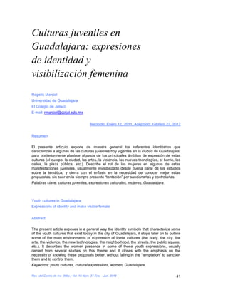 Culturas juveniles en
Guadalajara: expresiones
de identidad y
visibilización femenina
Rogelio Marcial
Universidad de Guadalajara
El Colegio de Jalisco
E-mail: rmarcial@coljal.edu.mx


                                           Recibido: Enero 12, 2011, Aceptado: Febrero 22, 2012


Resumen

El presente artículo expone de manera general los referentes identitarios que
caracterizan a algunas de las culturas juveniles hoy vigentes en la ciudad de Guadalajara,
para posteriormente plantear algunos de los principales ámbitos de expresión de estas
culturas (el cuerpo, la ciudad, las artes, la violencia, las nuevas tecnologías, el barrio, las
calles, la plaza pública, etc.). Describe el rol de las mujeres en algunas de estas
manifestaciones juveniles, usualmente invisibilizado desde buena parte de los estudios
sobre la temática, y cierra con el énfasis en la necesidad de conocer mejor estas
propuestas, sin caer en la siempre presente “tentación” por sancionarlas y controlarlas.
Palabras clave: culturas juveniles, expresiones culturales, mujeres, Guadalajara.



Youth cultures in Guadalajara:
Expressions of identity and make visible female


Abstract

The present article exposes in a general way the identity symbols that characterize some
of the youth cultures that exist today in the city of Guadalajara, it stops later on to outline
some of the main environments of expression of these cultures (the body, the city, the
arts, the violence, the new technologies, the neighborhood, the streets, the public square,
etc.). It describes the women presence in some of these youth expressions, usually
denied from several studies on this theme and it closes with the emphasis on the
necessity of knowing these proposals better, without falling in the “temptation” to sanction
them and to control them.
Keywords: youth cultures, cultural expressions, women, Guadalajara.

Rev. del Centro de Inv. (Méx.) Vol. 10 Núm. 37 Ene. - Jun. 2012                             41
 