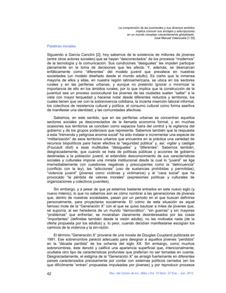 La comprensión de las juventudes y sus diversos sentidos
                                                         implica conocer sus anclajes y adscripciones
                                                   en un mundo complejo crecientemente globalizado.
                                                                       José Manuel Valenzuela [1:35]

Palabras iniciales

Siguiendo a García Canclini [2], hoy sabemos de la existencia de millones de jóvenes
(entre otros actores sociales) que se hayan “desconectados” de los procesos “modernos”
de la tecnología y la comunicación. Sus condiciones “desiguales” les impiden participar
plenamente en la toma de decisiones que les afecta. Y, además, se desmarcan
enfáticamente como “diferentes” del modelo juvenil que prevalece en nuestras
sociedades (un modelo diseñado desde el mundo adulto). Es cierto que la inmensa
mayoría de ellos y ellas, en nuestra región latinoamericana, se ubica en los sectores
rurales y en las periferias urbanas; y aunque no pretendo ignorar o minimizar la
importancia de ello en los ámbitos rurales, por lo que implica que la construcción de la
juventud sea un proceso sociocultural los jóvenes de las ciudades suelen “saltar” a la
vista con mayor terquedad y hacerse notar desde diferentes reductos y territorios, los
cuales tienen que ver con la sobrevivencia cotidiana, la incierta inserción laboral informal,
los colectivos de resistencia cultural y política, el consumo cultural como forma asertiva
de manifestar una identidad, y las comunidades afectivas.

     Sabemos, en este sentido, que en las periferias urbanas se concentran aquellos
sectores sociales ya desconectados de la llamada economía formal, y en muchas
ocasiones sus territorios se conciben como espacios fuera del control y la vigilancia del
gobierno y de los grupos poderosos que representa. Sabemos también que la respuesta
a esta “tremenda y peligrosa anomia social” ha sido instalar e incrementar una especie de
“militarización” de esos territorios urbanos que encuentra en la práctica una variedad de
recursos biopolíticos para hacer efectiva la “seguridad pública” y, así, vigilar y castigar
(Foucault dixit) a esas multitudes “desiguales” y “diferentes”. Sabemos también,
desgraciadamente, que cuando se trata de políticas públicas y acciones de gobierno
destinadas a la población juvenil, el extendido desconocimiento de sus características
sociales y culturales impone una mirada institucional desde la cual lo “juvenil” se liga
irremediablemente con cuestiones negativas y preocupantes como la “delincuencia”
(conflicto con la ley), las “adicciones” (uso de sustancias prohibidas y permitidas),
“violencia juvenil” (jóvenes como víctimas y victimarios) y el “caos social” que ha
provocado “la pérdida de valores morales” (expresiones políticas y culturales de
organizaciones y colectivos juveniles).

    Sin embargo, y a pesar de que ya estamos bastante entrados en este nuevo siglo (y
nuevo milenio), lo que no sabemos aún es cómo nombrar a las generaciones de jóvenes
que, dentro de nuestras sociedades, pasan por un periodo en el que buscan definirse
personalmente, para proyectarse socialmente. El colmo de esta situación es aquel
famoso mote de la “Generación X” con el que se quiso bautizar a miles de jóvenes que,
se suponía, al ser herederos de un mundo “democrático”, “sin guerras” y sin mayores
“problemas” que enfrentar, se mostraban claramente desinteresados por las cosas
“importantes” (definidas también desde la visión adulta), no les motivaba nada (de la
oferta propuesta por los adultos) y, lo peor, cuando decidían manifestarse escogían los
caminos de la violencia y la sin-razón.

    El término “Generación X” proviene de una novela de Douglas Coupland publicada en
1991. Ese sobrenombre pareció adecuado para designar a aquellos jóvenes “perdidos”
en la “década perdida” de los ochenta del siglo XX. Sin embargo, como muchos
sobrenombres, éste denotó y calificó una apariencia superficial que, intencionalmente,
ocultaba otro tipo de características profundas que preferían no ser tomadas en cuenta.
Desgraciadamente, el estigma de la “Generación X” se arraigó fuertemente en diferentes
países caracterizados precisamente por contar con sistemas políticos cerrados (en los
que difícilmente “entran” propuestas impulsadas por jóvenes) y por reproducir procesos

42                                     Rev. del Centro de Inv. (Méx.) Vol. 10 Núm. 37 Ene. - Jun. 2012
 