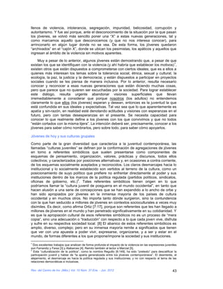 llenos de violencia, intolerancia, segregación, impunidad, belicosidad, corrupción y
autoritarismo. Y fue así porque, ante el desconocimiento de la situación por la que pasan
los jóvenes, se volvió más sencillo poner una “X” a estas nuevas generaciones, tal y
como marcamos aquello que desconocemos (y que no nos interesa conocer), para
arrinconarlo en algún lugar donde no se vea. De esta forma, los jóvenes quedaron
“archivados” en el “cajón X”, donde se ubican los pesimistas, los apáticos y aquellos que
ingresan al ámbito de la violencia sin motivos aparentes.

    Muy a pesar de lo anterior, algunos jóvenes están demostrando que, a pesar de que
                                                                                          1
existan los que se identifiquen con la violencia (y ahí habría que establecer los motivos) ,
existen otros que están dispuestos a comprometerse con ciertos ideales; que es a ellos a
quienes más interesan los temas sobre la tolerancia social, étnica, sexual y cultural, la
ecología, la paz, la justicia y la democracia; y están dispuestos a participar en proyectos
sociales cuando se les piensa de manera inclusiva. Por lo anterior, resulta necesario
conocer y reconocer a esas nuevas generaciones que están diciendo muchas cosas,
pero que parece que no quieren ser escuchadas por la sociedad. Para lograr establecer
este diálogo, resulta urgente abandonar visiones superficiales que llevan
irremediablemente a considerar que porque nosotros (los adultos) no entendemos
claramente lo que ellos (los jóvenes) esperan y desean, entonces es la juventud la que
está confundida en sus ideales y expectativas. Tal vez sea que lo que aparentemente es
apatía y sin-razón, en realidad esté denotando actitudes y visiones con esperanzas en el
futuro, pero con tantas desesperanzas en el presente. Se necesita capacidad para
conocer lo que realmente define a los jóvenes con los que convivimos y que no todos
“están cortados con la misma tijera”. La intención deberá ser, precisamente, conocer a los
jóvenes para saber cómo nombrarlos, pero sobre todo, para saber cómo apoyarlos.

Jóvenes de hoy y sus culturas grupales

Como parte de la gran diversidad que caracteriza a la juventud contemporánea, las
llamadas “culturas juveniles” se definen por la conformación de agregaciones de jóvenes
en torno a referentes simbólicos que suelen presentarse como componentes de
esquemas de pensamiento, organización, valores, prácticas y discursos, todos ellos
colectivos; y caracterizados por posiciones alternativas y, en ocasiones a contra corriente,
de los esquemas socialmente aceptados y reconocidos. Los claros desmarcajes hacia lo
institucional y lo socialmente establecido son vertidos al terreno de la cultura, como un
posicionamiento de suyo político que prefiere no enfrentar directamente al poder y sus
instituciones dentro de los marcos de la política regulada (partidos políticos, sindicatos,
                              2
oficinas de gobierno, etc.) . Tales referentes simbólicos tienen origen en lo que
podríamos llamar la “cultura juvenil de posguerra en el mundo occidental”, en tanto que
hacen alusión a una serie de concepciones que se han expandido a lo ancho de orbe y
han sido apropiados por jóvenes en la inmensa mayoría de los países de cultura
occidental y en muchos otros. No importa tanto dónde surgieron, sino la contundencia
con la que han seducido a millones de jóvenes en contextos socioculturales a veces muy
disímiles. Es decir, como afirma Ortiz [7:17], porque son referentes que les han llegado a
millones de jóvenes en el mundo y han penetrado significativamente en su cotidianidad. Y
es que la apropiación cultural de esos referentes simbólicos no es un proceso de “mera
copia”, sino una adecuación o “traducción” con respecto a lo que cada joven vive, disfruta
y sufre en su respectiva sociedad local. [8] El abanico de estos referentes simbólicos es
amplio, diverso, complejo; pero en su inmensa mayoría remite a significados que tienen
que ver con una apuesta a poder vivir, expresarse, organizarse, y a ser y estar en el
mundo, de formas diferentes a los que propone/impone la sociedad y sus instituciones.
1
  Dos excelentes trabajos que analizan de forma profunda el impacto de la violencia en las expresiones juveniles
son Ferrandiz y Feixa [3] y Alabarces [4]. Remito también al lector a Marcial [5].
2
  Esta “culturalización de la política”, como la nombra Reguillo [6:149], ha sido “pretexto” para descalificar la
participación juvenil y hablar de “la apatía generalizada entre los jóvenes contemporáneos”. El desinterés, el
alejamiento, el desmarcaje es hacia la política regulada y sus instituciones; y no con respecto al tema de las
relaciones democráticas e inclusivas.

Rev. del Centro de Inv. (Méx.) Vol. 10 Núm. 37 Ene. - Jun. 2012                                              43
 