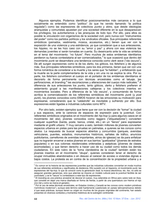 Algunos ejemplos. Podemos identificar posicionamientos más cercanos a lo que
socialmente es entendido como “político” (lo que he venido llamando “la política
regulada”) como las expresiones de colectivos punks y skins, que desde ideologías
anarquistas y comunistas apuestan por una sociedad diferente en la que desaparezcan
los privilegios, los autoritarismos y las jerarquías de todo tipo. Por ello, para ellos es
posible la vinculación con organismos de la sociedad civil, pero nunca con “instrumentos
del poder” como los partidos políticos y los sindicatos oficiales. Sus principales referentes
simbólicos (peinados, vestimenta, música, accesorios, etc.) tienen que ver con la
exposición de una violencia y una estridencia, ya que consideran que a sus antecesores,
los hippies, no se les hizo caso con su “amor y paz” y ahora con esa violencia las
demandas juveniles sí serán tomadas en cuenta. Su desencanto ante la vida se sintetiza
en el lema del movimiento: “no future”. Pero muchos de estos emblemas identitarios
                                                           3
perdieron su fuerza contestataria al ser comercializados, lo que ocasionó que dentro del
movimiento punk se desarrollara una tendencia conocida como dark wave (“ola oscura”).
De allí surgen expresiones como la de los darks, los góticos, los fetishers y de algunos
más. Sus principales referentes simbólicos, para los dos primeros, tienen que ver con una
forma romántica de considerar a la muerte y los seres que “la habitan”, y enfatizando que
la muerte es la parte complementaria de la vida y sin una no se explica la otra. Por su
parte, los fetishers convirtieron al cuerpo en el portador de los emblemas identitarios al
decorarlo de forma permanente con técnicas ancestrales como el tatuaje, las
                             4                                                            5
perforaciones, el branding, las escoriaciones y alteraciones del cuerpo más radicales. A
diferencia de sus antecesores los punks, tanto góticos, darks y fetishers prefieren el
aislamiento grupal a las manifestaciones callejeras y los colectivos insertos en
movimientos sociales. Pero a diferencia de la “ola oscura”, y consumiendo de forma
acrítica la comercialización de los referentes simbólicos del movimiento punk (y post
punk), los jóvenes conocidos como EMOS hicieron de las emociones su motivación para
expresarse, considerando que la “catástrofe” es inevitable y sufriendo por ello. Sus
expresiones están ligadas a industrias culturales como MTV.

    Por otro lado, existen ejemplos que tiene que ver con la decisión de “tomar” la ciudad
y sus espacios, ante la carencia de espacios de expresión para la juventud. Con
referentes simbólicos originados en el movimiento del hip-hop (y para algunos casos en el
movimiento del ska), jóvenes conocidos como taggers (“etiquetadores”) convierten
cualquier superficie (barda, poste, banca, cristal, etc.) en un “lienzo” para expresarse
mediante el grafiti urbano. Y muy cercano a esto, también millones de jóvenes convierten
espacios urbanos en pistas para las piruetas en patinetas, a quienes se les conoce como
skatos. La respuesta de buscar espacios abiertos y concurridos (parques, avenidas
vehiculares, puentes, estadios, monumentos históricos, señales de tráfico, anuncios
publicitarios, camellones de avenidas importantes, atrios de iglesias) se da para enfatizar
que no lograrán encerrar a estos jóvenes en sus barrios “guetizados” (jóvenes de estratos
populares) o en sus colonias residenciales ordenadas y asépticas (jóvenes de clases
acomodadas), y que tienen derecho a hacer uso de su ciudad como todos los demás
ciudadanos. En este rubro de la “toma clandestina de la ciudad” también están los
jóvenes insertos en el movimiento “okupa”, quienes consideran tener el derecho de
ocupar inmuebles abandonados o en desuso al carecer de acceso a viviendas dignas a
bajos costos. La protesta es en contra de la concentración de la propiedad urbana y a
3
  Es común en la historia de las expresiones juveniles que las industrias culturales conviertan en moda muchos
de sus referentes simbólicos y significados de disidencia. Ello sucedió con el hippismo, el moviimiento punk, las
expresiones del hip-hop, lo que se conoció como la generación beat, la música electrónica, etc. Así, no sólo se
aseguran grandes ganancias, sino que además se impone un modelo cultural para la juventud factible de ser
controlado, y se le “rasura” lo contestatario a este tipo de expresiones.
4
  El branding es una práctica ancestral de decorar el cuerpo, muy extendida en África pero sobre todo en Asia,
que consiste en dejar una marca diseñada en forma de herida, a partir de una quemadura con hierros al rojo
vivo (tal y como se marca al ganado).
5
  Por el uso de estas técnicas ancestrales, en Estados Unidos y Canadá se les conoce como modern primitives
(“primitivos modernos”), aunque este término esté fuertemente cuestionado en países latinoamericanos debido
a que esas prácticas, aunque tienen su origen en muchos de los grupos originales del continente, han estado
presentes en diversos contextos y momentos históricos de la subregión continental.

44                                             Rev. del Centro de Inv. (Méx.) Vol. 10 Núm. 37 Ene. - Jun. 2012
 