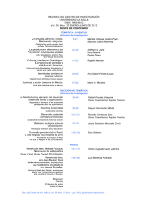 REVISTA DEL CENTRO DE INVESTIGACIÓN
                                             UNIVERSIDAD LA SALLE
                                                ISSN: 1665-8612
                                    Vol. 10, Núm. 37 ENERO-JUNIO DE 2012
                                             ÍNDICE DE CONTENIDO
                                                   TEMÁTICA: JUVENTUD
                                                  Artículos de Investigación
              Juventudes, géneros y sexos.                    5-21         Maritza Urteaga Castro Pozo
                    Resituando categorias.                                 Mauricio Sáenz Ramírez
                   Relationships youth, gender, body
                     and sex. Relocating categories.

          La globalización alternativa y los                 23-39         Jeffreys S. Juris
         “novísimos” movimientos sociales                                  Inés Pereira
                    Alter-Globalization and the “New,                      Carles Feixa
                             New” Social Movements

        Culturas juveniles en Guadalajara:                   41-52         Rogelio Marcial
               Expresiones de identidad y
                    visibilización femenina.
       Youth cultures in Guadalajara: Expressions of
                    identity and make visible female.

                      Identidades barriales en               53-66         Ana Isabel Peñate Leyva
                             jóvenes cubanos.
           Neighborhood identities in Cuban people.

  Juventud y acción colectiva en México.                     67-82         Mario A. Morales
               Youth and collective action in Mexico.

                                                  SECCIÓN NO TEMÁTICA
                                                  Artículos de Investigación
La felicidad como elemento del desarrollo                    83-94             Rafael Posada Vázquez
          sostenible desde la organización.                                    Oscar Cuauhtémoc Aguilar Rascón
           Happiness as elements of the sustainable
                development fron the organizations.

                         Branding Sustentable                95-99             Raquel Hernández White
                               Sustainable branding.

                          Desarrollo sostenible             101-121            Ricardo Contreras Soto
                        (semblanza históricas)                                 Oscar Cuauhtémoc Aguilar Rascón
        Sustainable development (historical sketch).

                 Reflexión teológica sobre la                123-134           Jesús Salvador Moncada Cerón
                              secularización.
             Theological reflection about secularism.

          Sucessão presidencial no Brasil:                  135-139            Elza Galdino
     o viés religioso nas eleições de 2010
                    Presidential Succession of Brazil
           The size of Religion in the 2010 elections.

                                                           Reseña
       Reseña del libro: Michael Foucault,                  141-147            Arturo Augusto Cano Cabrera
             Nacimiento de la Biopolítica
Review of book: Michael Foucault, Bith of Biopolitics.

                          Reseña del libro:                 149-150            Luis Martínez Andrade
                   Lire Jean Meslier: Curé
         athée revolutionnaire. Introduction
              au mesliérisme et extraits de
                     son oeuvre Bruxelles.
         Review of Read Jean Meslier, revolutionary
             atheist cure. Introduction of meslierism
                and extracts of his work in Brussels.

                                         Directorio
                                            Directory
                               Criterios de autor
                                     Author’s Criteria


  Rev. del Centro de Inv. (Méx.) Vol. 10 Núm. 37 Ene. - Jun. 2012 (publicación electrónica)
 