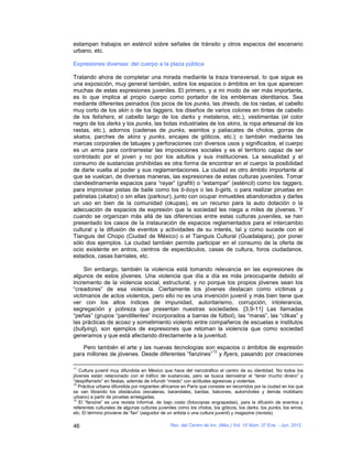 estampan trabajos en esténcil sobre señales de tránsito y otros espacios del escenario
urbano, etc.

Expresiones diversas: del cuerpo a la plaza pública

Tratando ahora de completar una mirada mediante la traza transversal, lo que sigue es
una exposición, muy general también, sobre los espacios o ámbitos en los que aparecen
muchas de estas expresiones juveniles. El primero, y a mi modo de ver más importante,
es lo que implica al propio cuerpo como portador de los emblemas identitarios. Sea
mediante diferentes peinados (los picos de los punks, las dreeds, de los rastas, el cabello
muy corto de los skin o de los taggers, los diseños de varios colores en tintes de cabello
de los fetishers, el cabello largo de los darks y metaleros, etc.), vestimentas (el color
negro de los darks y los punks, las botas industriales de los skins, la ropa artesanal de los
rastas, etc.), adornos (cadenas de punks, wainitos y paliacates de cholos, gorras de
skatos, parches de skins y punks, encajes de góticos, etc.); o también mediante las
marcas corporales de tatuajes y perforaciones con diversos usos y significados, el cuerpo
es un arma para contrarrestar las imposiciones sociales y es el territorio capaz de ser
controlado por el joven y no por los adultos y sus instituciones. La sexualidad y el
consumo de sustancias prohibidas es otra forma de encontrar en el cuerpo la posibilidad
de darle vuelta al poder y sus reglamentaciones. La ciudad es otro ámbito importante al
que se vuelcan, de diversas maneras, las expresiones de estas culturas juveniles. Tomar
clandestinamente espacios para “rayar” (grafiti) o “estampar” (esténcil) como los taggers,
para improvisar pistas de baile como los b-boys o las b-girls, o para realizar piruetas en
patinetas (skatos) o sin ellas (parkour), junto con ocupar inmuebles abandonados y darles
un uso en bien de la comunidad (okupas), es un recurso para la auto dotación o la
adecuación de espacios de expresión que la sociedad les niega a miles de jóvenes. Y
cuando se organizan más allá de las diferencias entre estas culturas juveniles, se han
presentado los casos de la instauración de espacios reglamentados para el intercambio
cultural y la difusión de eventos y actividades de su interés, tal y como sucede con el
Tianguis del Chopo (Ciudad de México) o el Tianguis Cultural (Guadalajara), por poner
sólo dos ejemplos. La ciudad también permite participar en el consumo de la oferta de
ocio existente en antros, centros de espectáculos, casas de cultura, foros ciudadanos,
estadios, casas barriales, etc.

     Sin embargo, también la violencia está tomando relevancia en las expresiones de
algunos de estos jóvenes. Una violencia que día a día es más preocupante debido al
incremento de la violencia social, estructural, y no porque los propios jóvenes sean los
“creadores” de esa violencia. Ciertamente los jóvenes destacan como víctimas y
victimarios de actos violentos, pero ello no es una invención juvenil y más bien tiene que
ver con los altos índices de impunidad, autoritarismo, corrupción, intolerancia,
segregación y pobreza que presentan nuestras sociedades. [3,9-11] Las llamadas
“peñas” (grupos “pandilleriles” incorporados a barras de fútbol), las “maras”, las “clikas” y
las prácticas de acoso y sometimiento violento entre compañeros de escuelas e institutos
(bullying), son ejemplos de expresiones que retoman la violencia que como sociedad
generamos y que está afectando directamente a la juventud.

    Pero también el arte y las nuevas tecnologías son espacios o ámbitos de expresión
                                                     13
para millones de jóvenes. Desde diferentes “fanzines” y flyers, pasando por creaciones

11
   Cultura juvenil muy difundida en México que hace del narcotráfico el centro de su identidad. No todos los
jóvenes están relacionado con el tráfico de sustancias, pero se busca demostrar el “tener mucho dinero” y
“despilfarrarlo” en fiestas, además de infundir “miedo” con actitudes agresivas y violentas.
12
   Práctica urbana difundida por migrantes africanos en París que consiste en recorridos por la ciudad en los que
se van librando los obstáculos (escaleras, barandales, bardas, balcones, automóviles y demás mobiliario
urbano) a partir de piruetas arriesgadas.
13
   El “fanzine” es una revista informal, de bajo costo (fotocopias engrapadas), para la difusión de eventos y
referentes culturales de algunas culturas juveniles como los cholos, los góticos, los darks, los punks, los emos,
etc. El término proviene de “fan” (seguidor de un artista o una cultura juvenil) y magazine (revista).

46                                             Rev. del Centro de Inv. (Méx.) Vol. 10 Núm. 37 Ene. - Jun. 2012
 