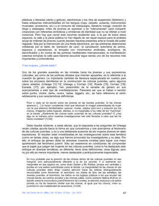 plásticas y literarias (darks y góticos), electrónicas y los ritos de suspensión (fetishers) y
hasta artesanías intercambiables en los tianguis (ropa, calzado, pulseras, instrumentos
musicales, accesorios, etc.) y el consumo de videojuegos, literatura manga, creación de
blogs y webpages; miles de jóvenes se expresan y se “interconectan” para compartir
creaciones con referentes simbólicos y emblemas de identidad que no se ofertan a nivel
comercial. Pero hay que cerrar este recorrido aludiendo que, a la par de todos estos
espacios, la calle y la plaza pública no han dejado de ser aquel espacio para la protesta
social de millones de jóvenes cuando deciden hacerse presentes ante la mirada del poder
regulado. Sea por la intervención de una fiesta electrónica, por las arbitrarias detenciones
cotidianas por el delito de “portación de cara”, la cancelación autoritaria de antros,
espacios y expresiones, la simpatía con movimientos sindicales, ecológicos, de
damnificados y en contra de las políticas neoliberales internacionales; la manifestación
colectiva tomando la calle para hacerse escuchar sigue siendo uno de los recursos más
importantes y contundentes.

Y las mujeres, ¿dónde están?

Uno de los grandes ausentes en las miradas hacia los jóvenes y sus expresiones
culturales, así como de las políticas oficiales que intentan apoyarles, es lo referente a la
cuestión de género. La importante cantidad de literatura especializada en nuestro país
sobre los procesos identitarios en la construcción de culturas juveniles, salvo algunos
casos aislados (Urteaga [12,13]; Urteaga y Cornejo [14]; Rueda [15]; Cornejo [16];
Estrada, [17]; por ejemplo), han prescindido de la variable de género en sus
acercamientos a este tipo de manifestaciones. Pareciera ser que al hablar o escribir
sobre punks, cholos, darks, ravers, rastas, taggers, etc., se hace referencia al varón
adolescente y sus características definitorias.

    Poco o nada se ha escrito sobre las jóvenes en las bandas juveniles. Si las chavas
    aparecen […] lo hacen cumpliendo roles que refuerzan la imagen estereotipada de mujer
    con la que estamos familiarizados: pasivas, mudas, objetos para lucir y presumir por los
    chavos. Imágenes todas fugaces, etéreas, si no marginales a los roles de los “machines”
    en la banda. ¿Realmente las chavas están ausentes de las culturas juveniles? O ¿hay
    algo en la manera cómo nuestras investigaciones han sido llevadas a cabo que las ha
    hecho invisibles? [13:50]

     Debe resultar evidente, a estas alturas, que la respuesta a las preguntas de Urteaga
recién citadas apunta hacia la forma en que concebimos y nos acercamos al fenómeno
de las culturas juveniles, y no a una deliberada ausencia de las mujeres jóvenes en tales
expresiones. Si resultan estar invisibilizadas en las investigaciones sobre esta temática
(como en tantas otras), es algo que hemos provocado los investigadores y no ellas. Por
ello, el enfoque de género debe de atravesar nuestras miradas para lograr una mejor
aprehensión del fenómeno juvenil. Sólo así estaremos en condiciones de comprender
que el papel que juegan las mujeres en las culturas juveniles, como lo ha destacado este
enfoque en diversas temáticas, es diferente, tiene otras definiciones, otras lógicas; pero
no por ello es menos importante, menos destacable o jerárquicamente inapreciable.

    Es muy probable que la posición de las chavas dentro de las culturas juveniles no sea
    marginal, sino estructuralmente diferente a la de los varones. Y si realmente son
    marginales en ese espacio es, como dicen Garber y Mc Robbie, porque son centrales y
    pivotes en una esfera subordinada como la familia. La marginalidad de las chavas en las
    culturas juveniles debe dirigir nuestra atención hacia las esferas distinguidamente
    reconocibles como femeninas: el vecindario, los clubes de fans (de las estrellas), las
    revistas juveniles, el dormitorio, los baños en los lugares públicos a los que acuden las
    chavas banda, los centros sociales y las mismas calles. Como sostiene Helena Wulf en un
    estudio sobre la microcultura juvenil femenina de Londres, la atención exclusiva a la esfera
    privada no ha de hacernos olvidar que las chavas, al igual que los chavos, viven su
    juventud en una multiplicidad de escenarios. [13:64]

Rev. del Centro de Inv. (Méx.) Vol. 10 Núm. 37 Ene. - Jun. 2012                                    47
 