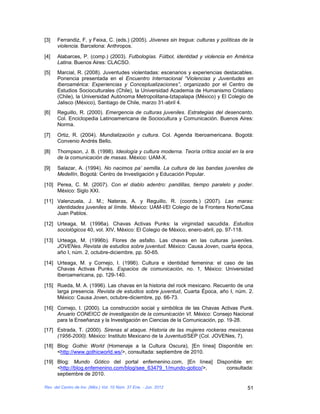 [3]   Ferrandiz, F. y Feixa, C. (eds.) (2005). Jóvenes sin tregua: culturas y políticas de la
      violencia. Barcelona: Anthropos.

[4]   Alabarces, P. (comp.) (2003). Futbologías. Fútbol, identidad y violencia en América
      Latina. Buenos Aires: CLACSO.
[5]   Marcial, R. (2008). Juventudes violentadas: escenarios y experiencias destacables.
      Ponencia presentada en el Encuentro Internacional “Violencias y Juventudes en
      Iberoamérica: Experiencias y Conceptualizaciones”, organizado por el Centro de
      Estudios Socioculturales (Chile), la Universidad Academia de Humanismo Cristiano
      (Chile), la Universidad Autónoma Metropolitana-Iztapalapa (México) y El Colegio de
      Jalisco (México), Santiago de Chile, marzo 31-abril 4.
[6]   Reguillo, R. (2000). Emergencia de culturas juveniles. Estrategias del desencanto.
      Col. Enciclopedia Latinoamericana de Sociocultura y Comunicación. Buenos Aires:
      Norma.

[7]   Ortiz, R. (2004). Mundialización y cultura. Col. Agenda Iberoamericana. Bogotá:
      Convenio Andrés Bello.

[8]   Thompson, J. B. (1998). Ideología y cultura moderna. Teoría crítica social en la era
      de la comunicación de masas. México: UAM-X.

[9]   Salazar, A. (1994). No nacimos pa’ semilla. La cultura de las bandas juveniles de
      Medellín, Bogotá: Centro de Investigación y Educación Popular.

[10] Perea, C. M. (2007). Con el diablo adentro: pandillas, tiempo paralelo y poder.
     México: Siglo XXI.

[11] Valenzuela, J. M.; Nateras, A. y Reguillo, R. (coords.) (2007). Las maras:
     identidades juveniles al límite. México: UAM-I/El Colegio de la Frontera Norte/Casa
     Juan Pablos.

[12] Urteaga, M. (1996a). Chavas Activas Punks: la virginidad sacudida. Estudios
     sociológicos 40, vol. XIV, México: El Colegio de México, enero-abril, pp. 97-118.

[13] Urteaga, M. (1996b). Flores de asfalto. Las chavas en las culturas juveniles.
     JOVENes. Revista de estudios sobre juventud. México: Causa Joven, cuarta época,
     año I, núm. 2, octubre-diciembre, pp. 50-65.

[14] Urteaga, M. y Cornejo, I. (1996). Cultura e identidad femenina: el caso de las
     Chavas Activas Punks. Espacios de comunicación, no. 1, México: Universidad
     Iberoamericana, pp. 129-140.

[15] Rueda, M. A. (1996). Las chavas en la historia del rock mexicano. Recuento de una
     larga presencia. Revista de estudios sobre juventud, Cuarta Época, año I, núm. 2.
     México: Causa Joven, octubre-diciembre, pp. 66-73.

[16] Cornejo, I. (2000). La construcción social y simbólica de las Chavas Activas Punk.
     Anuario CONEICC de investigación de la comunicación VI. México: Consejo Nacional
     para la Enseñanza y la Investigación en Ciencias de la Comunicación, pp. 19-28.
[17] Estrada, T. (2000). Sirenas al ataque. Historia de las mujeres rockeras mexicanas
     (1956-2000). México: Instituto Mexicano de la Juventud/SEP (Col. JOVENes, 7).
[18] Blog: Gothic World (Homenaje a la Cultura Oscura), [En línea] Disponible en:
     <http://www.gothicworld.ws/>, consultada: septiembre de 2010.
[19] Blog: Mundo Gótico del portal enfemenino.com, [En línea] Disponible en:
     <http://blog.enfemenino.com/blog/see_63479_1/mundo-gotico/>, consultada:
     septiembre de 2010.

Rev. del Centro de Inv. (Méx.) Vol. 10 Núm. 37 Ene. - Jun. 2012                           51
 