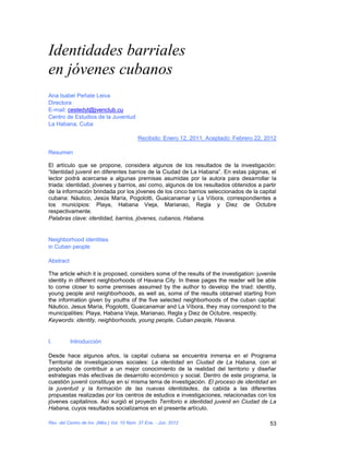 Identidades barriales
en jóvenes cubanos
Ana Isabel Peñate Leiva
Directora
E-mail: cestedyt@jvenclub.cu
Centro de Estudios de la Juventud
La Habana, Cuba

                                           Recibido: Enero 12, 2011, Aceptado: Febrero 22, 2012

Resumen

El artículo que se propone, considera algunos de los resultados de la investigación:
“Identidad juvenil en diferentes barrios de la Ciudad de La Habana”. En estas páginas, el
lector podrá acercarse a algunas premisas asumidas por la autora para desarrollar la
triada: identidad, jóvenes y barrios, así como, algunos de los resultados obtenidos a partir
de la información brindada por los jóvenes de los cinco barrios seleccionados de la capital
cubana: Náutico, Jesús María, Pogolotti, Guaicanamar y La Víbora, correspondientes a
los municipios: Playa, Habana Vieja, Marianao, Regla y Diez de Octubre
respectivamente.
Palabras clave: identidad, barrios, jóvenes, cubanos, Habana.


Neighborhood identities
in Cuban people

Abstract

The article which it is proposed, considers some of the results of the investigation: juvenile
identity in different neighborhoods of Havana City. In these pages the reader will be able
to come closer to some premises assumed by the author to develop the triad: identity,
young people and neighborhoods, as well as, some of the results obtained starting from
the information given by youths of the five selected neighborhoods of the cuban capital:
Náutico, Jesus María, Pogolotti, Guaicanamar and La Víbora, they may correspond to the
municipalities: Playa, Habana Vieja, Marianao, Regla y Diez de Octubre, respectly.
Keywords: identity, neighborhoods, young people, Cuban people, Havana.


I.         Introducción

Desde hace algunos años, la capital cubana se encuentra inmersa en el Programa
Territorial de investigaciones sociales: La identidad en Ciudad de La Habana, con el
propósito de contribuir a un mejor conocimiento de la realidad del territorio y diseñar
estrategias más efectivas de desarrollo económico y social. Dentro de este programa, la
cuestión juvenil constituye en sí misma tema de investigación. El proceso de identidad en
la juventud y la formación de las nuevas identidades, da cabida a las diferentes
propuestas realizadas por los centros de estudios e investigaciones, relacionadas con los
jóvenes capitalinos. Así surgió el proyecto Territorio e identidad juvenil en Ciudad de La
Habana, cuyos resultados socializamos en el presente artículo.

Rev. del Centro de Inv. (Méx.) Vol. 10 Núm. 37 Ene. - Jun. 2012                             53
 