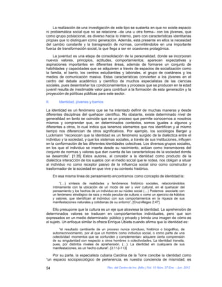 La realización de una investigación de este tipo se sustenta en que no existe espacio
ni problemática social que no se relacione –de una u otra forma– con los jóvenes, que
como grupo poblacional, es diverso hacia lo interno, pero con características identitarias
propias que lo distinguen como generación. Además, está presente en ellos la necesidad
del cambio constante y la transgresión de normas, convirtiéndolos en una importante
fuerza de transformación social, la que llega a ser en ocasiones protagónica.

     La juventud es una etapa de consolidación de la personalidad, donde se incorporan
nuevos valores, principios, actitudes, comportamientos; aparecen expectativas y
aspiraciones importantes en diferentes áreas, además de formarse un conjunto de
habilidades y capacidades que se adquieren a través de espacios de socialización como
la familia, el barrio, los centros estudiantiles y laborales, el grupo de coetáneos y los
medios de comunicación masiva. Estas características convierten a los jóvenes en el
centro del debate académico y científico de muchos especialistas de las ciencias
sociales, pues desentrañar los condicionamientos y procesos que se producen en la edad
juvenil resulta de inestimable valor para contribuir a la formación de esta generación y la
proyección de políticas públicas para este sector.

II.       Identidad, jóvenes y barrios

La identidad es un fenómeno que se ha intentado definir de muchas maneras y desde
diferentes disciplinas del quehacer científico. No obstante, existe determinado nivel de
generalidad en tanto se coincide que es un proceso que permite conocernos a nosotros
mismos y comprender que, en determinados contextos, somos iguales a algunos y
diferentes a otros, lo cual indica que tenemos elementos que nos identifican y al mismo
tiempo nos diferencian de otros significativos. Por ejemplo, los sociólogos Berger y
Luckmann “reconocen que la identidad es un fenómeno surgido de la dialéctica entre el
individuo y la sociedad, y que los sistemas sociales, a través de sus instituciones, influyen
en la conformación de las diferentes identidades colectivas. Los diversos grupos sociales,
en los que el individuo se inserta desde su nacimiento, actúan como transmisores del
conjunto de normas y valores que dan cuenta de las características de la sociedad donde
se desarrolla”. [1:35] Estos autores, al concebir a la identidad como producto de la
dialéctica interacción de los sujetos con el medio social que le rodea, nos obligan a situar
al individuo no como receptor pasivo de la influencia social sino como constructor y
trasformador de la sociedad en que vive y su contexto histórico.

      En esa misma línea de pensamiento encontramos como concepto de identidad la:
           “(…) síntesis de realidades y fenómenos histórico sociales, relacionándolos
      íntimamente con la ubicación de un modo de ser y vivir cultural, en el quehacer del
      pensamiento y los hechos de un individuo en su núcleo social (…) Podemos asociarlo con
      un fenómeno etnológico de raza y modo peculiar de cultura; o como un ejercicio de hábitos
      y valores, que identifican al individuo con sus comportamientos en la riqueza de sus
      manifestaciones naturales y cotidianas de su entorno”. [Cruzvillegas 2:47]

    Ello presupone que la cultura es un eje que atraviesa la identidad. La aprehensión de
determinados valores se traducen en comportamientos individuales, pero que son
expresados en un medio determinado: público y privado y brinda una imagen de cómo es
el sujeto. Un enfoque similar lo ofrece Enrique Ubieta cuando afirma que la identidad es:
          “el resultado cambiante de un proceso nunca concluso, histórico o biográfico, de
      autorreconocimiento, por el que un hombre como individuo social, o como parte de una
      colectividad -momentos que se confunden y complementan- adquiere cierta comprensión
      de su singularidad con respecto a otros hombres o colectividades. La identidad transita,
      pues, por distintos niveles de aprehensión. (…). La identidad en cualquiera de sus
      manifestaciones, es un hecho cultural”. [3:112-113]

    Por su parte, la especialista cubana Carolina de la Torre concibe la identidad como
“un espacio sociopsicológico de pertenencia, es nuestra conciencia de mismidad, es

54                                        Rev. del Centro de Inv. (Méx.) Vol. 10 Núm. 37 Ene. - Jun. 2012
 