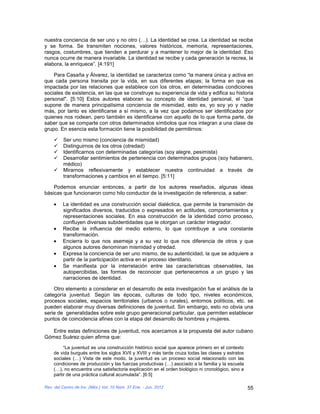nuestra conciencia de ser uno y no otro (…). La identidad se crea. La identidad se recibe
y se forma. Se transmiten nociones, valores históricos, memoria, representaciones,
rasgos, costumbres, que tienden a perdurar y a mantener lo mejor de la identidad. Eso
nunca ocurre de manera invariable. La identidad se recibe y cada generación la recrea, la
elabora, la enriquece”. [4:191]

    Para Casaña y Álvarez, la identidad se caracteriza como “la manera única y activa en
que cada persona transita por la vida, en sus diferentes etapas; la forma en que es
impactada por las relaciones que establece con los otros, en determinadas condiciones
sociales de existencia, en las que se construye su experiencia de vida y edifica su historia
personal". [5:10] Estos autores elaboran su concepto de identidad personal, el “que
supone de manera principalísima conciencia de mismidad, esto es, yo soy yo y nadie
más, por tanto es identificarse a sí mismo, a la vez que podamos ser identificados por
quienes nos rodean, pero también es identificarse con aquello de lo que forma parte, de
saber que se comparte con otros determinados símbolos que nos integran a una clase de
grupo. En esencia esta formación tiene la posibilidad de permitirnos:

        Ser uno mismo (conciencia de mismidad)
        Distinguirnos de los otros (otredad)
        Identificarnos con determinadas categorías (soy alegre, pesimista)
        Desarrollar sentimientos de pertenencia con determinados grupos (soy habanero,
         médico)
        Mirarnos reflexivamente y establecer nuestra continuidad a través de
         transformaciones y cambios en el tiempo. [5:11]

    Podemos enunciar entonces, a partir de los autores reseñados, algunas ideas
básicas que funcionaron como hilo conductor de la investigación de referencia, a saber:

         La identidad es una construcción social dialéctica, que permite la transmisión de
         significados diversos, traducidos o expresados en actitudes, comportamientos y
         representaciones sociales. En esa construcción de la identidad como proceso,
         confluyen diversas subidentidades que le otorgan un carácter integrador.
         Recibe la influencia del medio externo, lo que contribuye a una constante
         transformación.
         Encierra lo que nos asemeja y a su vez lo que nos diferencia de otros y que
         algunos autores denominan mismidad y otredad.
         Expresa la conciencia de ser uno mismo, de su autenticidad, la que se adquiere a
         partir de la participación activa en el proceso identitario.
         Se manifiesta por la interrelación entre las características observables, las
         autopercibidas, las formas de reconocer que pertenecemos a un grupo y las
         narraciones de identidad.

    Otro elemento a considerar en el desarrollo de esta investigación fue el análisis de la
categoría juventud. Según las épocas, culturas de todo tipo, niveles económicos,
procesos sociales, espacios territoriales (urbanos o rurales), entornos políticos, etc. se
pueden elaborar muy diversas definiciones de juventud. Sin embargo, esto no obvia una
serie de generalidades sobre este grupo generacional particular, que permiten establecer
puntos de coincidencia afines con la etapa del desarrollo de hombres y mujeres.

   Entre estas definiciones de juventud, nos acercamos a la propuesta del autor cubano
Gómez Suárez quien afirma que:
         “La juventud es una construcción histórico social que aparece primero en el contexto
    de vida burgués entre los siglos XVII y XVIII y más tarde cruza todas las clases y estratos
    sociales (…) Vista de este modo, la juventud es un proceso social relacionado con las
    condiciones de producción y las fuerzas productivas (…) asociado a la familia y la escuela
    (…), no encuentra una satisfactoria explicación en el orden biológico ni cronológico, sino a
    partir de una práctica cultural acumulada”. [6:5]

Rev. del Centro de Inv. (Méx.) Vol. 10 Núm. 37 Ene. - Jun. 2012                                    55
 