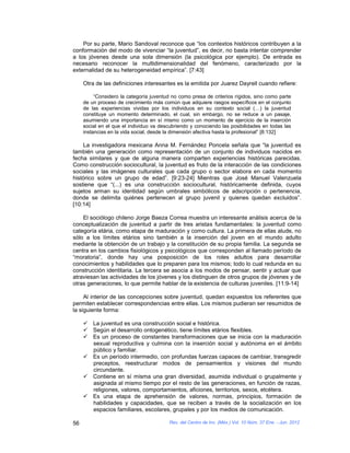 Por su parte, Mario Sandoval reconoce que “los contextos históricos contribuyen a la
conformación del modo de vivenciar “la juventud”, es decir, no basta intentar comprender
a los jóvenes desde una sola dimensión (la psicológica por ejemplo). De entrada es
necesario reconocer la multidimensionalidad del fenómeno, caracterizado por la
externalidad de su heterogeneidad empírica”. [7:43]

     Otra de las definiciones interesantes es la emitida por Juarez Dayrell cuando refiere:

          “Considero la categoría juventud no como presa de criterios rígidos, sino como parte
     de un proceso de crecimiento más común que adquiere rasgos específicos en el conjunto
     de las experiencias vividas por los individuos en su contexto social (…) la juventud
     constituye un momento determinado, el cual, sin embargo, no se reduce a un pasaje,
     asumiendo una importancia en sí mismo como un momento de ejercicio de la inserción
     social en el que el individuo va descubriendo y conociendo las posibilidades en todas las
     instancias en la vida social, desde la dimensión afectiva hasta la profesional” [8:132]

    La investigadora mexicana Anna M. Fernández Poncela señala que “la juventud es
también una generación como representación de un conjunto de individuos nacidos en
fecha similares y que de alguna manera comparten experiencias históricas parecidas.
Como construcción sociocultural, la juventud es fruto de la interacción de las condiciones
sociales y las imágenes culturales que cada grupo o sector elabora en cada momento
histórico sobre un grupo de edad”. [9:23-24] Mientras que José Manuel Valenzuela
sostiene que “(...) es una construcción sociocultural, históricamente definida, cuyos
sujetos arman su identidad según umbrales simbólicos de adscripción o pertenencia,
donde se delimita quiénes pertenecen al grupo juvenil y quienes quedan excluidos”.
[10:14]

    El sociólogo chileno Jorge Baeza Correa muestra un interesante análisis acerca de la
conceptualización de juventud a partir de tres aristas fundamentales: la juventud como
categoría etária, como etapa de maduración y como cultura. La primera de ellas alude, no
sólo a los límites etários sino también a la inserción del joven en el mundo adulto
mediante la obtención de un trabajo y la constitución de su propia familia. La segunda se
centra en los cambios fisiológicos y psicológicos que corresponden al llamado período de
“moratoria”, donde hay una posposición de los roles adultos para desarrollar
conocimientos y habilidades que lo preparen para los mismos; todo lo cual redunda en su
construcción identitaria. La tercera se asocia a los modos de pensar, sentir y actuar que
atraviesan las actividades de los jóvenes y los distinguen de otros grupos de jóvenes y de
otras generaciones, lo que permite hablar de la existencia de culturas juveniles. [11:9-14]

     Al interior de las concepciones sobre juventud, quedan expuestos los referentes que
permiten establecer correspondencias entre ellas. Los mismos pudieran ser resumidos de
la siguiente forma:

      La juventud es una construcción social e histórica.
      Según el desarrollo ontogenético, tiene límites etários flexibles.
      Es un proceso de constantes transformaciones que se inicia con la maduración
       sexual reproductiva y culmina con la inserción social y autónoma en el ámbito
       público y familiar.
      Es un período intermedio, con profundas fuerzas capaces de cambiar, transgredir
       preceptos, reestructurar modos de pensamientos y visiones del mundo
       circundante.
      Contiene en sí misma una gran diversidad, asumida individual o grupalmente y
       asignada al mismo tiempo por el resto de las generaciones, en función de razas,
       religiones, valores, comportamientos, aficiones, territorios, sexos, etcétera.
      Es una etapa de aprehensión de valores, normas, principios, formación de
       habilidades y capacidades, que se reciben a través de la socialización en los
       espacios familiares, escolares, grupales y por los medios de comunicación.

56                                       Rev. del Centro de Inv. (Méx.) Vol. 10 Núm. 37 Ene. - Jun. 2012
 