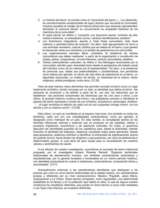 2. La historia del barrio: la concibe como el “nacimiento del barrio, (…) su desarrollo,
        los acontecimientos excepcionales de signo diverso que recuerda la comunidad,
        inclusive aquellos al margen de la historia oficial pero que alcanzan ejemplaridad,
        alimentan la memoria barrial: su conocimiento es propiedad distintiva de los
        miembros de la comunidad.”
     3. El argot barrial: se refiere a “compartir una toponimia barrial, nombres de pila,
        ciertos modismos, un anecdotario común, cánticos identificatorios, etcétera.”
     4. Los fenómenos integrativos: apunta a “toda fiesta comunitaria, todo ritual
        colectivo o actividad lúdica de conjunto”. Es decir, todo agrupamiento en torno a
        una actividad recreativa, cultural, política que se realiza en el barrio y que genera
        la interacción entre sus miembros y el sentido de pertenencia a la comunidad.
     5. Las organizaciones barriales libres: considera “la existencia de valores
        comunitarios que deben realizarse” a partir de la organización y constitución de
        clubes, peñas, cooperativas, círculos literarios, centros comunitarios, etcétera.
     6. Ciertos sobresalientes culturales: se refiere a “los liderazgos reconocidos por la
        comunidad, admiten gran diversidad tanto desde la perspectiva del estado social
        del individuo como de los valores por él representados.” Es decir, a la existencia
        de personas que, dadas sus potencialidades o características, son percibidas
        como líderes por ejemplo: el vecino de más años de experiencia en el barrio, un
        deportista reconocido, un médico de familia, un intelectual de la cultura, ídolos
        religiosos, artista prestigioso, entre otros. [12:35]

     Visto de esta manera, estos elementos nos permiten concebir al barrio como un lugar
triplemente simbólico, donde converge por un lado, la identidad que define al barrio –las
personas se reconocen y de definen a partir de él-, por otro, las relaciones que se
establecen –las personas comprenden las dinámicas que los une unos a otros- y por
último, el proceso histórico continuo del mismo –los pobladores conocen e identifican el
pasado del barrio expresado a través de sus símbolos, arquitectura, personajes, etcétera-
. “… el lugar simboliza la relación de cada uno de sus ocupantes consigo mismo, con los
demás y con su historia común”. [12:36]

     Esto último, no solo se manifiesta en el espacio más local, sino también en todos los
territorios, cada uno con sus complejidades características, como por ejemplo, el
designado como metrópoli de un país. En este sentido, la complejidad estriba en las
disímiles influencias internas y externas que se producen en las capitales, debido a
procesos migratorios, económicos y de aperturas culturales. En Cuba, si queremos
descubrir las identidades juveniles de los capitalinos para, desde la diversidad, intentar
fomentar la identidad del habanero, debemos considerar todos estos elementos. Desde
esta perspectiva, podemos contribuir a identificar el entramado de significaciones acerca
de quiénes somos, hacia dónde nos dirigimos y qué queremos, así como la pertenencia a
determinados grupos, lo cual sería de gran ayuda para la consolidación de nuestros
valores y sentimientos de nación.

    A los efectos de nuestra investigación, suscribimos el concepto de barrio tradicional
propuesto por el investigador cubano Rolando Rensoli: “Espacios territoriales
tradicionales de asentamiento humano, con similares características urbanísticas y
arquitectónicas, por lo general fundados o fomentados en un mismo período histórico,
con identidad sociocultural en cuanto a tradiciones, costumbrismos, composición étnica y
socioclasista”. [13:7]

    Acerquémonos entonces a las características identitarias que distinguen a los
jóvenes que viven en cinco barrios tradicionales de la capital cubana, con características
propias y diferentes por su nivel socioeconómico: Náutico, Pogolotti, Jesús María,
Guaicanamar y La Víbora. Estos barrios comparten, como regularidad, una determinada
estabilidad en el tiempo y en la población que habita en ellos, lo que de alguna manera
condiciona los resultados obtenidos, que quizás en otros barrios un poco más inestables
o con flujos más intensos, se muestren diferentes.

58                                     Rev. del Centro de Inv. (Méx.) Vol. 10 Núm. 37 Ene. - Jun. 2012
 