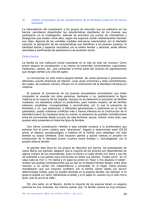 III.     Análisis comparativo de las características de la identidad juvenil en los barrios
         estudiado

La interpretación del cuestionario y los grupos de discusión que se realizaron en los
barrios, permitieron desentrañar las características identitarias de los jóvenes que
participaron en la investigación; además de encontrar los puntos de coincidencia y
divergencia que existen entre ellos, según los espacios donde cotidianamente transitan
sus vidas. Algunas de las variables medidas estuvieron relacionadas con la identidad
nacional, la percepción de las características que identifican a los jóvenes cubanos, la
identidad barrial y aspectos vinculados con la esfera familiar y personal, estas últimas
asociadas a sentimientos de pertenencia o de exclusión social.

Esfera familiar

La familia es una institución social importante en la vida de todo ser humano. Como
primer espacio de socialización, a su interior se transmiten conocimientos, costumbres,
tradiciones, valores, etc., que comienzan a formar parte del conjunto de significaciones
que otorgan sentido a la vida del sujeto.

     La convivencia, en este mismo espacio familiar, de varias personas o generaciones
diferentes, suscita dinámicas de relación -unas veces armónicas y otras contradictorias-
las cuales, de cualquier manera, influyen en la construcción de la identidad individual y/o
colectiva

    Al explorar la convivencia de los jóvenes encuestados encontramos que todos
comparten la vivienda con otras personas, familiares o no, predominando la figura
materna en la mayoría de los hogares. Aunque no se determinó el porciento de familias
nucleares, los resultados indican un predominio, para nuestra muestra, de las familias
extensas, ampliadas, monoparentales o reconstruidas, por lo que la presencia de
familiares o no, que pertenecen a diferentes generaciones o posiciones en la red de
parentesco, puede ocasionar conflictos más o menos intensos en la construcción de la
identidad juvenil. Es necesario tener en cuenta, la existencia de posibles contradicciones
entre los convivientes desde el punto de vista territorial, sexual, cultural, entre otras, que
pueden estar presentes en todos los tipos de familias.

     Una última consideración referida a esta variable conduce a la problemática que
enfrenta hoy el joven cubano para “abandonar”, llegado a determinada edad (25-29
años), el espacio sociopsicológico y material de la familia, para desplegar con total
libertad su propia identidad. Esta situación genera y aporta matices al proceso de
construcción de la identidad juvenil, muchas veces limitada o “camuflageada” por la
presión externa familiar.

    Al abordar este tema en los grupos de discusión por barrios, los participantes de
Jesús María, por ejemplo, alegaron que la mayoría de los jóvenes son dependientes de
alguna manera de sus ascendentes, pues no tienen un lugar donde vivir solos y eso les
da autoridad a sus padres para inmiscuirse en todos sus asuntos. Frases como: “en mi
casa nada es mío” o “mi mamá y mi papá se ponen en “fase” y mis abuelos ni hablar”,
revelan las posibles contradicciones que se dan en el espacio familiar debido, entre otras
razones, a no contar con independencia y privacidad en el hogar. Estos jóvenes
manifestaron que sus mayores conflictos con la familia vienen dados por asumir
determinadas modas, pues no pueden llevarlas en el espacio familiar, por ejemplo “a mi
gusta la argolla (un varón refiriéndose al arete) y a mi papá no, cuando voy a verlo me la
quito, solo la uso en la calle”.

    Por otra parte, en el Náutico, donde la mayoría de los jóvenes tienen un espacio
personal en sus viviendas, los mismos opinan que: “la familia cubana es muy inclusiva,

Rev. del Centro de Inv. (Méx.) Vol. 10 Núm. 37 Ene. - Jun. 2012                            59
 