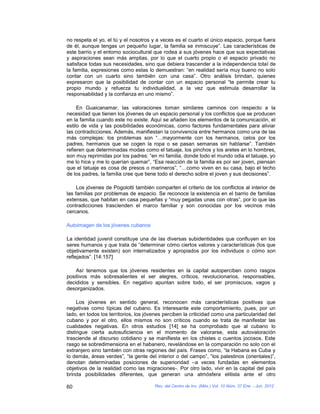 no respeta el yo, el tú y el nosotros y a veces es el cuarto el único espacio, porque fuera
de él, aunque tengas un pequeño lugar, la familia se inmiscuye”. Las características de
este barrio y el entorno sociocultural que rodea a sus jóvenes hace que sus expectativas
y aspiraciones sean más amplias, por lo que el cuarto propio o el espacio privado no
satisface todas sus necesidades, sino que debiera trascender a la independencia total de
la familia, expresiones como estas lo demuestran: “en realidad sería muy bueno no solo
contar con un cuarto sino también con una casa”. Otro análisis brindan, quienes
expresaron que la posibilidad de contar con un espacio personal “te permite crear tu
propio mundo y refuerza tu individualidad, a la vez que estimula desarrollar la
responsabilidad y la confianza en uno mismo”.

     En Guaicanamar, las valoraciones toman similares caminos con respecto a la
necesidad que tienen los jóvenes de un espacio personal y los conflictos que se producen
en la familia cuando este no existe. Aquí se añaden los elementos de la comunicación, el
estilo de vida y las posibilidades económicas, como factores fundamentales para aliviar
las contradicciones. Además, manifiestan la convivencia entre hermanos como una de las
más complejas: los problemas son “…mayormente con los hermanos, celos por los
padres, hermanos que se cogen la ropa o se pasan semanas sin hablarse”. También
refieren que determinadas modas como el tatuaje, los pinchos y los aretes en lo hombres,
son muy reprimidas por los padres: “en mi familia, donde todo el mundo odia el tatuaje, yo
me lo hice y me lo querían quemar”, “Esa reacción de la familia es por ser joven, piensan
que el tatuaje es cosa de presos o marineros”, “…como viven en su casa, bajo el techo
de los padres, la familia cree que tiene todo el derecho sobre el joven y sus decisiones”.

     Los jóvenes de Pogolotti también comparten el criterio de los conflictos al interior de
las familias por problemas de espacio. Se reconoce la existencia en el barrio de familias
extensas, que habitan en casa pequeñas y “muy pegadas unas con otras”, por lo que las
contradicciones trascienden el marco familiar y son conocidas por los vecinos más
cercanos.

Autoimagen de los jóvenes cubanos

La identidad juvenil constituye una de las diversas subidentidades que confluyen en los
seres humanos y que trata de “determinar cómo ciertos valores y características (los que
objetivamente existen) son internalizados y apropiados por los individuos o cómo son
reflejados”. [14:157]

    Así tenemos que los jóvenes residentes en la capital autoperciben como rasgos
positivos más sobresalientes el ser alegres, críticos, revolucionarios, responsables,
decididos y sensibles. En negativo apuntan sobre todo, el ser promiscuos, vagos y
desorganizados.

     Los jóvenes en sentido general, reconocen más características positivas que
negativas como típicas del cubano. Es interesante este comportamiento, pues, por un
lado, en todos los territorios, los jóvenes perciben la criticidad como una particularidad del
cubano y por el otro, ellos mismos no son críticos cuando se trata de manifestar las
cualidades negativas. En otros estudios [14] se ha comprobado que al cubano lo
distingue cierta autosuficiencia en el momento de valorarse, esta autovaloración
trasciende al discurso cotidiano y se manifiesta en los chistes o cuentos jocosos. Este
rasgo se sobredimensiona en el habanero, revelándose en la comparación no solo con el
extranjero sino también con otras regiones del país. Frases como, “la Habana es Cuba y
lo demás, áreas verdes”, “la gente del interior o del campo”, “los palestinos (orientales)”,
denotan determinadas posiciones de superioridad –a veces fundadas en elementos
objetivos de la realidad como las migraciones-. Por otro lado, vivir en la capital del país
brinda posibilidades diferentes, que generan una atmósfera elitista ante el otro

60                                     Rev. del Centro de Inv. (Méx.) Vol. 10 Núm. 37 Ene. - Jun. 2012
 