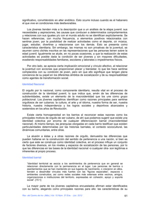 significativo, convirtiéndolo en alter endótico. Esto ocurre incluso cuando es el habanero
el que vive en condiciones más desfavorables.

    Los jóvenes tienden más a la descripción que a un análisis de la etapa juvenil; sus
necesidades y aspiraciones, las causas que conducen a determinados comportamientos
y relaciones con sus iguales y/o con el mundo adulto no se identifican explícitamente. Se
hacen referencias, con mucha frecuencia, a elementos positivos relacionados con
sentirse joven, por la posibilidad de realizar actividades como el deporte, oír música,
jugar, estudiar, divertirse y relacionarse con los demás. Esto se presenta como
característica identitaria. Sin embargo, las mismas no son privativas de la juventud, se
asumen como clichés inscritos en las representaciones que las personas tienen sobre la
edad juvenil. Igualmente se alude, en no pocas ocasiones, a que la realización de estas
actividades es posible dada la condición de ser jóvenes y sin mayores dificultades,
evadiendo responsabilidades familiares, escolares y laborales o impedimentos físicos.

     Por otro lado, se aprecia cierta implicación emocional y vínculo afectivo, al relacionar
la juventud con acciones que proporcionan placer y bienestar, lo que les hace sentirse
complacidos con su condición de joven, pero sin que ello signifique que tengan plena
conciencia de su papel en los diferentes ámbitos de socialización y de su responsabilidad
como agentes de transformación social.

Identidad Nacional

El orgullo por lo nacional, como componente identitario, resulta vital en el proceso de
construcción de la identidad juvenil, lo que indica que, amén de las diferencias de
subidentidades, existe un elemento de la macroidentidad que los une como grupo
poblacional. Los jóvenes capitalinos identifican como razones principales para sentirse
orgullosos de ser cubanos: la cultura, el arte y el idioma, nuestra forma de ser, nuestra
historia, nuestra independencia y los logros sociales y deportivos alcanzados y
sostenidos en los años de Revolución.

    Existe cierta homogeneidad en los barrios al reconocer estas razones como los
principales motivos de orgullo de ser cubano, de ahí que podamos sugerir que existe una
identidad colectiva por encima de cualquier diferenciación barrial (macroidentidad
nacional). Al mismo tiempo, las jerarquías otorgadas en cada barrio testifican que existen
particularidades determinadas por las historias barriales, el contexto sociocultural, las
dinámicas comunitarias, entre otras.

     La alusión a éstas y a otras razones de orgullo, demuestra las diferencias que
pueden hallarse en la construcción del sentido de pertenencia a una nación, si bien es
cierto que este se construye como identidad colectiva, en el proceso influye un conjunto
de factores diversos, en los niveles y espacios de socialización de las personas, por lo
que las diferencias en las bases de la identidad nacional -o cualquier otra- son legítimas e
inherentes al propio proceso.

Identidad barrial

    “Identidad territorial se asocia a los sentimientos de pertenencia que en general se
    relacionan directamente con la permanencia en el lugar. Las personas de barrios o
    asentamientos que se han mantenido en sus lugares de nacimiento, o crecieron en ellos,
    tienden a desarrollar vínculos más fuertes con las “figuras espaciales”, espacios o
    ambientes construidos, así como redes sociales más extensas entre vecinos, amigos,
    organizaciones e instituciones del territorio, expresadas en cohesión, apoyo y soporte
    social”. [15:1]

   La mayor parte de los jóvenes capitalinos encuestados afirman estar identificados
con su barrio, alegando como principales razones para ello: las características de su

Rev. del Centro de Inv. (Méx.) Vol. 10 Núm. 37 Ene. - Jun. 2012                              61
 