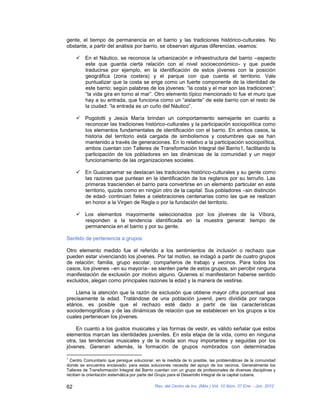 gente, el tiempo de permanencia en el barrio y las tradiciones histórico-culturales. No
obstante, a partir del análisis por barrio, se observan algunas diferencias, veamos:

      En el Náutico, se reconoce la urbanización e infraestructura del barrio –aspecto
       este que guarda cierta relación con el nivel socioeconómico- y que puede
       traducirse por ejemplo, en la identificación de estos jóvenes con la posición
       geográfica (zona costera) y el parque con que cuenta el territorio. Vale
       puntualizar que la costa se erige como un fuerte componente de la identidad de
       este barrio; según palabras de los jóvenes: “la costa y el mar son las tradiciones“;
       “la vida gira en torno al mar”. Otro elemento típico mencionado lo fue el muro que
       hay a su entrada, que funciona como un “aislante” de este barrio con el resto de
       la ciudad: “la entrada es un cuño del Náutico”.

      Pogolotti y Jesús María brindan un comportamiento semejante en cuanto a
       reconocer las tradiciones histórico-culturales y la participación sociopolítica como
       los elementos fundamentales de identificación con el barrio. En ambos casos, la
       historia del territorio está cargada de simbolismos y costumbres que se han
       mantenido a través de generaciones. En lo relativo a la participación sociopolítica,
       ambos cuentan con Talleres de Transformación Integral del Barrio1, facilitando la
       participación de los pobladores en las dinámicas de la comunidad y un mejor
       funcionamiento de las organizaciones sociales.

      En Guaicanamar se destacan las tradiciones histórico-culturales y su gente como
       las razones que puntean en la identificación de los reglanos por su terruño. Las
       primeras trascienden el barrio para convertirse en un elemento particular en este
       territorio, quizás como en ningún otro de la capital. Sus pobladores –sin distinción
       de edad- continúan fieles a celebraciones centenarias como las que se realizan
       en honor a la Virgen de Regla o por la fundación del territorio.

      Los elementos mayormente seleccionados por los jóvenes de la Víbora,
       responden a la tendencia identificada en la muestra general: tiempo de
       permanencia en el barrio y por su gente.

Sentido de pertenencia a grupos

Otro elemento medido fue el referido a los sentimientos de inclusión o rechazo que
pueden estar vivenciando los jóvenes. Por tal motivo, se indagó a partir de cuatro grupos
de relación: familia, grupo escolar, compañeros de trabajo y vecinos. Para todos los
casos, los jóvenes –en su mayoría– se sienten parte de estos grupos, sin percibir ninguna
manifestación de exclusión por motivo alguno. Quienes sí manifestaron haberse sentido
excluidos, alegan como principales razones la edad y la manera de vestirse.

    Llama la atención que la razón de exclusión que obtiene mayor cifra porcentual sea
precisamente la edad. Tratándose de una población juvenil, pero dividida por rangos
etários, es posible que el rechazo esté dado a partir de las características
sociodemográficas y de las dinámicas de relación que se establecen en los grupos a los
cuales pertenecen los jóvenes.

    En cuanto a los gustos musicales y las formas de vestir, es válido señalar que estos
elementos marcan las identidades juveniles. En esta etapa de la vida, como en ninguna
otra, las tendencias musicales y de la moda son muy importantes y seguidas por los
jóvenes. Generan además, la formación de grupos nombrados con determinadas

1
  Centro Comunitario que persigue solucionar, en la medida de lo posible, las problemáticas de la comunidad
donde se encuentra enclavado; para estas soluciones necesita del apoyo de los vecinos. Generalmente los
Talleres de Transformación Integral del Barrio cuentan con un grupo de profesionales de diversas disciplinas y
reciben la orientación sistemática por parte del Grupo para el Desarrollo Integral de la capital cubana.

62                                            Rev. del Centro de Inv. (Méx.) Vol. 10 Núm. 37 Ene. - Jun. 2012
 