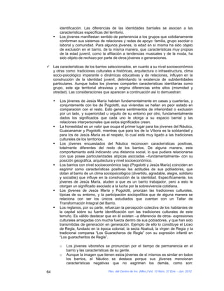 identificación. Las diferencias de las identidades barriales se asocian a las
         características específicas del territorio.
        Los jóvenes manifiestan sentido de pertenencia a los grupos que cotidianamente
         conforman sus sistemas de relaciones y redes de apoyo: familia, grupo escolar o
         laboral y comunidad. Para algunos jóvenes, la edad en sí misma ha sido objeto
         de exclusión en el barrio, de la misma manera, que características muy propias
         de la edad juvenil, como la afiliación a tendencias musicales y de la moda, ha
         sido objeto de rechazo por parte de otros jóvenes o generaciones.

    Las características de los barrios seleccionados, en cuanto a su nivel socioeconómico
     y otras como: tradiciones culturales e históricas, arquitectura o infraestructura, clima
     socio-psicológico imperante o dinámicas educativas y de relaciones, influyen en la
     construcción de la identidad juvenil, delimitando la existencia de subidentidades
     particulares. Aunque todos los jóvenes comparten características identitarias como
     grupo, este eje territorial atraviesa y origina diferencias entre ellos (mismidad y
     otredad). Las consideraciones que aparecen a continuación así lo demuestran:

        Los jóvenes de Jesús María habitan fundamentalmente en casas y cuarterías, y
         conjuntamente con los de Pogolotti, sus viviendas se hallan en peor estado en
         comparación con el resto. Esto genera sentimientos de inferioridad o exclusión
         por un lado, y superioridad u orgullo de su entorno por otro, fundamentalmente
         dados los significados que cada uno le otorga a su espacio barrial y las
         relaciones interpersonales que estos significados crean.
        La honestidad es un valor que ocupa el primer lugar para los jóvenes del Náutico,
         Guaicanamar y Pogolotti, mientras que para los de la Víbora es la solidaridad y
         para los de Jesús María es el respeto, lo cual está muy ligado a las tradiciones
         culturales de los territorios.
        Los jóvenes encuestados del Náutico reconocen características positivas,
         totalmente diferentes del resto de los barrios. De alguna manera, este
         comportamiento está indicando una distancia social, lo que pudiera relacionarse
         con que posee particularidades atípicas asociadas –fundamentalmente- con su
         posición geográfica, arquitectura y nivel socioeconómico.
        Los barrios con nivel socioeconómico bajo (Pogolotti y Jesús María) coinciden en
         esgrimir como características positivas las actitudes de sus pobladores, que
         dotan al barrio de un clima sociopsicológico (divertido, agradable, alegre, solidario
         y sociable) que influye en la construcción de la identidad. Específicamente, los
         jóvenes de Jesús María, aluden a que es un barrio trabajador, pero a esto le
         otorgan un significado asociado a la lucha por la sobrevivencia cotidiana.
        Los jóvenes de Jesús María y Pogolotti, priorizan las tradiciones culturales,
         típicas de su entorno, y la participación sociopolítica que de alguna manera se
         relaciona con ser los únicos estudiados que cuentan con un Tallar de
         Transformación Integral del Barrio.
        Los reglanos, por su parte, refuerzan la percepción colectiva de los habitantes de
         la capital sobre su fuerte identificación con las tradiciones culturales de este
         terruño. Es válido destacar que en él existen –a diferencia de otros- expresiones
         culturales arraigadas con mucha fuerza dentro de sus pobladores, y que han sido
         transmitidas de generación en generación. Ejemplo de ello lo constituye el Liceo
         de Regla, fundado en la época colonial, la secta Abakuá, la virgen de Regla y la
         tradicional comparsa “Los Guaracheros de Regla” con su expresión infantil en
         “Los guaracheritos de Regla”.

         o   Los jóvenes viboreños se pronuncian por el tiempo de permanencia en el
             barrio y las características de su gente.
         o   Aunque la imagen que tienen estos jóvenes de sí mismos es similar en todos
             los barrios, el Náutico se destaca porque sus jóvenes mencionan
             características negativas que no esgrimen los demás, como son:

64                                      Rev. del Centro de Inv. (Méx.) Vol. 10 Núm. 37 Ene. - Jun. 2012
 