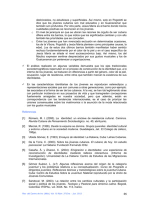 deshonestos, no estudiosos y superficiales. Así mismo, solo en Pogolotti se
              dice que los jóvenes cubanos son mal educados y en Guaicanamar que
              también son profundos. Por otra parte, Jesús María es el barrio donde menos
              cualidades positivas se reconocen en los jóvenes.
          o   El nivel de jerarquía en que se ubican las razones de orgullo de ser cubano
              difiere entre los barrios, lo que indica que los significados cambian y con ello
              también las prioridades que se conceden.
          o   Entre los jóvenes que han vivenciado exclusión en determinadas ocasiones,
              los de la Víbora, Pogolotti y Jesús María plantean como principales causas, la
              edad. Los de estos dos últimos barrios también manifiestan haber sentido
              rechazo fundamentalmente por el color de la piel y en el caso específico de
              Jesús María se añade el nivel socioeconómico bajo. Así mismo, los del
              Náutico expresan sentirse despreciados por sus gustos musicales y los de
              Guaicanamar por pertenecer a organizaciones.

     El análisis realizado en algunas variables demuestra que los ejes tradicionales
      sociodemográficos repercuten en el proceso de construcción de la identidad que, a lo
      interno de los jóvenes, se traducen en diferencias a partir del género, color de la piel,
      ocupación, lugar de residencia, entre otros que también marcan la existencia de sus
      identidades.

     En las características identitarias de los jóvenes se reproducen estereotipos y
      representaciones sociales que son comunes a otras generaciones, como por ejemplo:
      las asociadas a la forma de ser de los cubanos. A la vez, se han ido legitimando otras
      con particular incidencia en sus proyectos de vida y que transgreden concepciones
      fuertemente arraigadas en nuestra sociedad, pero que además, están en
      correspondencia con las tendencias internacionales, es el caso de priorizar las
      uniones consensuales sobre los matrimonios o la asunción de la moda relacionada
      con los gustos musicales

Referencias

[1]    Romero, M. I. (2006). La identidad: un enclave de resistencia cultural. Caminos.
       Revista Cubana de Pensamiento Socioteológico. no. 40, abril-junio.
[2]    Marcial, R. (1996). Desde la esquina se domina. Grupos juveniles: identidad cultural
       y entorno urbano en la sociedad moderna. Guadalajara, Jal.: El Colegio de Jalisco,
       198pp.
[3]    Ubieta Gómez, E. (1993): Ensayos de identidad. La Habana, Cuba: Letras Cubanas.
[4]    De la Torre, C. (2003). Sobre los jóvenes cubanos. El cubano de hoy. Un estudio
       psicosocial. La Habana: Fundación Fernando Ortiz.
[5]    Casaña, Á. y Álvarez, C. (2004): Emigración e identidades: una experiencia de
       reconstrucción de identidades mediante talleres interactivos. (Informe de
       Investigación). Universidad de La Habana: Centro de Estudios de las Migraciones
       Internacionales.
[6]    Gómez Suárez, L. (s.f): Algunas reflexiones acerca del origen de la categoría
       juventud y los problemas relativos a su conceptualización. Curso de Posgrado a
       dirigentes juveniles. Reflexiones teóricas y metodológicas sobre la juventud cubana.
       Cuba: Centro de Estudios Sobre la Juventud. Material reproducido por la Unión de
       Jóvenes Comunistas.
[7]    Sandoval, M. (2003). La relación entre los cambios culturales y la participación
       social y política de los jóvenes. Teología y Pastoral para América Latina. Bogotá,
       Colombia: ITEPAL, vol. XXIX. No. 113, marzo.

Rev. del Centro de Inv. (Méx.) Vol. 10 Núm. 37 Ene. - Jun. 2012                             65
 
