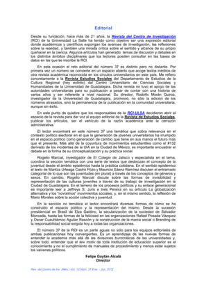 Editorial
Desde su fundación, hace más de 21 años, la Revista del Centro de Investigación
(RCI) de la Universidad La Salle ha tenido como objetivo ser una expresión editorial
donde académicos y científicos expongan los avances de investigación, las reflexiones
sobre la realidad, y también una mirada crítica sobre el sentido y alcance de su propio
quehacer en la ciencia. Algunos artículos han generado temas de discusión y debates en
los distintos ámbitos disciplinares que los lectores pueden consultar en las bases de
datos en las que se inscribe la RCI.
    En esta ocasión el reto editorial del número 37 es distinto pero no distante. Por
primera vez un número se convierte en un espacio abierto que acoge textos inéditos de
otra revista académica reconocida en los círculos universitarios en este país. Me refiero
concretamente a la Revista Estudios Sociales del Departamento de Estudios de la
Cultura Regional (hoy extinto) del Centro Universitario de Ciencias Sociales y
Humanidades de la Universidad de Guadalajara. Dicha revista no tuvo el apoyo de las
autoridades universitarias para su publicación a pesar de contar con una historia de
varios años y ser referente a nivel nacional. Su director, Rodolfo Morán Quiroz,
investigador de la Universidad de Guadalajara, promovió, no sólo la edición de los
números atrasados, sino la permanencia de la publicación en la comunidad universitaria,
aunque sin éxito.
    En este punto de quiebre que los responsables de la RCI-ULSA decidieron abrir el
espacio de la revista para dar voz al equipo editorial de la Revista de Estudios Sociales,
publicar los artículos, ser el vehículo de la razón académica ante la cerrazón
administrativa.
    El lector encontrará en este número 37 una temática que cobra relevancia en el
contexto político electoral en el que la generación de jóvenes universitarios ha irrumpido
en el espacio político como generación de cambio que tiene en sus manos el futuro más
que el presente. Más allá de la coyuntura de movimientos estudiantiles como el #132
derivado de los incidentes de la UIA en la Ciudad de México, es importante encuadrar el
debate en la forma de su conceptualización y su práctica social.
     Rogelio Marcial, investigador de El Colegio de Jalisco y especialista en el tema,
coordina la sección temática con una serie de textos que desbrozan el concepto de la
juventud desde el ámbito epistémico hasta la práctica cotidiana. En el sentido epistémico
el texto de Maritza Urteaga Castro Pozo y Mauricio Sáenz Ramírez discuten el entramado
categorial de lo que son las juventudes (en plural) a través de los conceptos de géneros y
sexos. En cambio, Rogelio Marcial discute sobre las formas de invisibilidad y
representación de las culturas juveniles a través de su trabajo de investigación en la
Ciudad de Guadalajara. En el terreno de los procesos políticos y su enlace generacional
es importante leer a Jeffreys S. Juris e Inés Pereira en su artículo La globalización
alternativa y los “novísimos” movimientos sociales, y, en el mismo sentido, la reflexión de
Mario Morales sobre la acción colectiva y juventud.
     En la sección no temática el lector encontrará diversas formas de cómo se ha
construido el espacio público y la representación del mismo. Desde la sucesión
presidencial en Brasil de Elza Galdino, la secularización de la sociedad de Salvador
Moncada, hasta las formas de la felicidad en las organizaciones Rafael Posada Vázquez
y Oscar Cuauhtémoc Aguilar Rascón y la construcción de la marca social o Branding de
la responsabilidad social exigida hoy a todas las organizaciones.
    El número 37 de la RCI es un parte aguas no sólo para los equipos editoriales de
ambas publicaciones hoy convergentes. Es un aprendizaje de las nuevas formas de
entender la academia más allá de las divisiones burocráticas de las universidades y,
sobre todo, entender que el leiv motiv de toda institución de educación superior es el
conocimiento y no el cumplimiento de manuales de procedimiento y menos estar sujetos
los vaivenes políticos.
                                         Felipe Gaytán Alcalá
                                               Director

Rev. del Centro de Inv. (Méx.) Vol. 10 Núm. 37 Ene. - Jun. 2012
 