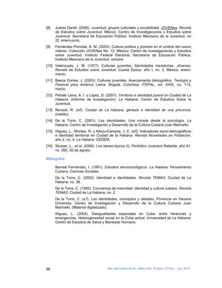 [8]   Juárez Darell. (2005). Juventud, grupos culturales y sociabilidad. JOVENes. Revista
      de Estudios sobre Juventud. México: Centro de Investigaciones y Estudios sobre
      Juventud. Secretaria de Educación Pública. Instituto Mexicano de la Juventud, no
      22, enero-junio.
[9]   Fernández Poncela, A. M. (2003). Cultura política y jóvenes en el umbral del nuevo
      milenio. Colección JOVENes No. 12. México: Centro de investigaciones y Estudios
      sobre Juventud, Instituto Federal Electoral, Secretaría de Educación Pública,
      Instituto Mexicano de la Juventud, octubre.
[10] Valenzuela, J. M. (1977). Culturas juveniles. Identidades transitorias. Jóvenes.
     Revista de Estudios sobre Juventud. Cuarta Época. año I, no. 3, México, enero-
     marzo.
[11] Baeza Correa, J. (2003): Culturas juveniles. Acercamiento bibliográfico. Teología y
     Pastoral para América Latina. Bogotá, Colombia: ITEPAL, vol. XXIX, no. 113,
     marzo.
[12] Peñate Leiva, A. I. y López, D. (2007). Territorio e identidad juvenil en Ciudad de La
     Habana. (Informe de Investigación). La Habana: Centro de Estudios Sobre la
     Juventud.
[13] Rensoli, R. (s/f). Ciudad de La Habana, génesis e identidad de una provincia.
     (inédito).
[14] De la Torre, C. (2001). Las identidades. Una mirada desde la psicología. La
     Habana: Centro de Investigación y Desarrollo de la Cultura Cubana Juan Marinello.
[15] Iñiguez, L.; Montes, N. y Albizu-Campos, J. C. (s/f): Indicadores socio-demográficos
     e identidad territorial en Ciudad de la Habana. Revista Novedades en Población,
     año 2, no. 4, La Habana: CEDEM.
[16] Stusser, L., et al. (2006). Los stereo-típicos (I). Periódico Juventud Rebelde, año 41,
     no. 260, 20 de agosto

Bibliografía

      Barreal Fernández, I. (1991). Estudios etnosociológicos. La Habana: Pensamiento
      Cubano, Ciencias Sociales.
      De la Torre, C. (2002). Identidad e identidades. Revista TEMAS, Ciudad de La
      Habana, no. 28.
      De la Torre, C. (1995). Conciencia de mismidad: identidad y cultura cubana. Revista
      TEMAS, Ciudad de La Habana, no. 2.
      De la Torre, C. (s.f). Las identidades, conceptos y debates. Ponencia en Havana
      University: Centro de Investigación y Desarrollo de la Cultura Cubana Juan
      Marinello. (Material digitalizado).
      Iñiguez, L. (2004). Desigualdades espaciales en Cuba: entre herencias y
      emergencias. Heterogeneidad social en la Cuba actual. Universidad de La Habana:
      Centro de Estudios de Salud y Bienestar Humano.




66                                    Rev. del Centro de Inv. (Méx.) Vol. 10 Núm. 37 Ene. - Jun. 2012
 