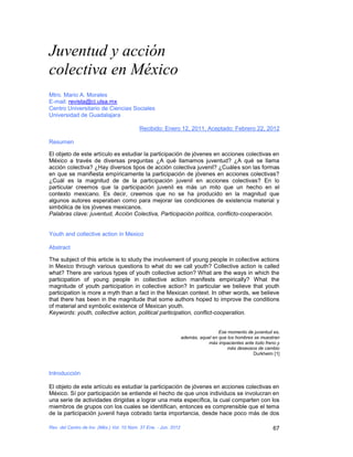 Juventud y acción
colectiva en México
Mtro. Mario A. Morales
E-mail: revista@ci.ulsa.mx
Centro Universitario de Ciencias Sociales
Universidad de Guadalajara

                                           Recibido: Enero 12, 2011, Aceptado: Febrero 22, 2012

Resumen

El objeto de este artículo es estudiar la participación de jóvenes en acciones colectivas en
México a través de diversas preguntas ¿A qué llamamos juventud? ¿A qué se llama
acción colectiva? ¿Hay diversos tipos de acción colectiva juvenil? ¿Cuáles son las formas
en que se manifiesta empíricamente la participación de jóvenes en acciones colectivas?
¿Cuál es la magnitud de de la participación juvenil en acciones colectivas? En lo
particular creemos que la participación juvenil es más un mito que un hecho en el
contexto mexicano. Es decir, creemos que no se ha producido en la magnitud que
algunos autores esperaban como para mejorar las condiciones de existencia material y
simbólica de los jóvenes mexicanos.
Palabras clave: juventud, Acción Colectiva, Participación política, conflicto-cooperación.


Youth and collective action in Mexico

Abstract

The subject of this article is to study the involvement of young people in collective actions
in Mexico through various questions to what do we call youth? Collective action is called
what? There are various types of youth collective action? What are the ways in which the
participation of young people in collective action manifests empirically? What the
magnitude of youth participation in collective action? In particular we believe that youth
participation is more a myth than a fact in the Mexican context. In other words, we believe
that there has been in the magnitude that some authors hoped to improve the conditions
of material and symbolic existence of Mexican youth.
Keywords: youth, collective action, political participation, conflict-cooperation.


                                                                                   Ese momento de juventud es,
                                                                  además, aquel en que los hombres se muestran
                                                                              más impacientes ante todo freno y
                                                                                       más deseosos de cambio
                                                                                                  Durkheim [1]



Introducción

El objeto de este artículo es estudiar la participación de jóvenes en acciones colectivas en
México. Sí por participación se entiende el hecho de que unos individuos se involucran en
una serie de actividades dirigidas a lograr una meta específica, la cual comparten con los
miembros de grupos con los cuales se identifican, entonces es comprensible que el tema
de la participación juvenil haya cobrado tanta importancia, desde hace poco más de dos

Rev. del Centro de Inv. (Méx.) Vol. 10 Núm. 37 Ene. - Jun. 2012                                             67
 