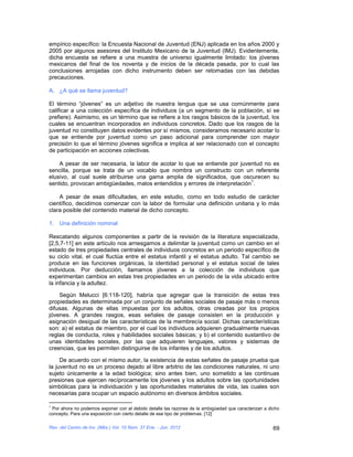 empírico específico: la Encuesta Nacional de Juventud (ENJ) aplicada en los años 2000 y
2005 por algunos asesores del Instituto Mexicano de la Juventud (IMJ). Evidentemente,
dicha encuesta se refiere a una muestra de universo igualmente limitado: los jóvenes
mexicanos del final de los noventa y de inicios de la década pasada, por lo cual las
conclusiones arrojadas con dicho instrumento deben ser retomadas con las debidas
precauciones.

A. ¿A qué se llama juventud?

El término “jóvenes” es un adjetivo de nuestra lengua que se usa comúnmente para
calificar a una colección específica de individuos (a un segmento de la población, sí se
prefiere). Asimismo, es un término que se refiere a los rasgos básicos de la juventud, los
cuales se encuentran incorporados en individuos concretos. Dado que los rasgos de la
juventud no constituyen datos evidentes por sí mismos, consideramos necesario acotar lo
que se entiende por juventud como un paso adicional para comprender con mayor
precisión lo que el término jóvenes significa e implica al ser relacionado con el concepto
de participación en acciones colectivas.

    A pesar de ser necesaria, la labor de acotar lo que se entiende por juventud no es
sencilla, porque se trata de un vocablo que nombra un constructo con un referente
elusivo, al cual suele atribuirse una gama amplia de significados, que oscurecen su
                                                                            1
sentido, provocan ambigüedades, malos entendidos y errores de interpretación .

    A pesar de esas dificultades, en este estudio, como en todo estudio de carácter
científico, decidimos comenzar con la labor de formular una definición unitaria y lo más
clara posible del contenido material de dicho concepto.

1. Una definición nominal

Rescatando algunos componentes a partir de la revisión de la literatura especializada,
[2,5,7-11] en este artículo nos arriesgamos a delimitar la juventud como un cambio en el
estado de tres propiedades centrales de individuos concretos en un periodo específico de
su ciclo vital, el cual fluctúa entre el estatus infantil y el estatus adulto. Tal cambio se
produce en las funciones orgánicas, la identidad personal y el estatus social de tales
individuos. Por deducción, llamamos jóvenes a la colección de individuos que
experimentan cambios en estas tres propiedades en un periodo de la vida ubicado entre
la infancia y la adultez.

    Según Melucci [6:118-120], habría que agregar que la transición de estas tres
propiedades es determinada por un conjunto de señales sociales de pasaje más o menos
difusas. Algunas de ellas impuestas por los adultos, otras creadas por los propios
jóvenes. A grandes rasgos, esas señales de pasaje consisten en la producción y
asignación desigual de las características de la membrecía social. Dichas características
son: a) el estatus de miembro, por el cual los individuos adquieren gradualmente nuevas
reglas de conducta, roles y habilidades sociales básicas; y b) el contenido sustantivo de
unas identidades sociales, por las que adquieren lenguajes, valores y sistemas de
creencias, que les permiten distinguirse de los infantes y de los adultos.

     De acuerdo con el mismo autor, la existencia de estas señales de pasaje prueba que
la juventud no es un proceso dejado al libre arbitrio de las condiciones naturales, ni uno
sujeto únicamente a la edad biológica; sino antes bien, uno sometido a las continuas
presiones que ejercen recíprocamente los jóvenes y los adultos sobre las oportunidades
simbólicas para la individuación y las oportunidades materiales de vida, las cuales son
necesarias para ocupar un espacio autónomo en diversos ámbitos sociales.

1
 Por ahora no podemos exponer con el debido detalle las razones de la ambigüedad que caracterizan a dicho
concepto. Para una exposición con cierto detalle de ese tipo de problemas. [12]

Rev. del Centro de Inv. (Méx.) Vol. 10 Núm. 37 Ene. - Jun. 2012                                       69
 