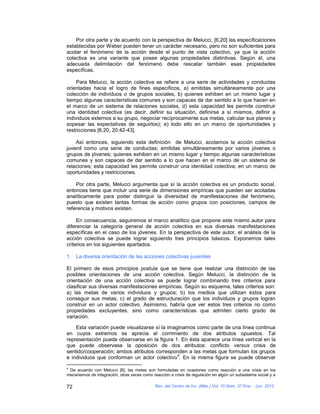 Por otra parte y de acuerdo con la perspectiva de Melucci, [6,20] las especificaciones
establecidas por Weber pueden tener un carácter necesario, pero no son suficientes para
acotar el fenómeno de la acción desde el punto de vista colectivo, ya que la acción
colectiva es una variante que posee algunas propiedades distintivas. Según él, una
adecuada delimitación del fenómeno debe rescatar también esas propiedades
específicas.

    Para Melucci, la acción colectiva se refiere a una serie de actividades y conductas
orientadas hacia el logro de fines específicos, a) emitidas simultáneamente por una
colección de individuos o de grupos sociales, b) quienes exhiben en un mismo lugar y
tiempo algunas características comunes y son capaces de dar sentido a lo que hacen en
el marco de un sistema de relaciones sociales, d) esta capacidad les permite construir
una identidad colectiva (es decir, definir su situación, definirse a sí mismos, definir a
individuos externos a su grupo, negociar recíprocamente sus metas, calcular sus planes y
sopesar las expectativas de seguirlos); e) todo ello en un marco de oportunidades y
restricciones [6:20, 20:42-43].

    Así entonces, siguiendo esta definición de Melucci, acotamos la acción colectiva
juvenil como una serie de conductas; emitidas simultáneamente por varios jóvenes o
grupos de jóvenes; quienes exhiben en un mismo lugar y tiempo algunas características
comunes y son capaces de dar sentido a lo que hacen en el marco de un sistema de
relaciones; esta capacidad les permite construir una identidad colectiva; en un marco de
oportunidades y restricciones.

    Por otra parte, Melucci argumenta que sí la acción colectiva es un producto social,
entonces tiene que incluir una serie de dimensiones empíricas que pueden ser acotadas
analíticamente para poder distinguir la diversidad de manifestaciones del fenómeno,
puesto que existen tantas formas de acción como grupos con posiciones, campos de
referencia y motivos existen.

     En consecuencia, seguiremos el marco analítico que propone este mismo autor para
diferenciar la categoría general de acción colectiva en sus diversas manifestaciones
específicas en el caso de los jóvenes. En la perspectiva de este autor, el análisis de la
acción colectiva se puede lograr siguiendo tres principios básicos. Exponemos tales
criterios en los siguientes apartados.

1. La diversa orientación de las acciones colectivas juveniles

El primero de esos principios postula que se tiene que realizar una distinción de las
posibles orientaciones de una acción colectiva. Según Melucci, la distinción de la
orientación de una acción colectiva se puede lograr combinando tres criterios para
clasificar sus diversas manifestaciones empíricas. Según su esquema, tales criterios son:
a) las metas de varios individuos y grupos; b) los medios que utilizan éstos para
conseguir sus metas; c) el grado de estructuración que los individuos y grupos logran
construir en un actor colectivo. Asimismo, habría que ver estos tres criterios no como
propiedades excluyentes, sino como características que admiten cierto grado de
variación.

    Esta variación puede visualizarse sí la imaginamos como parte de una línea continua
en cuyos extremos se aprecia el corrimiento de dos atributos opuestos. Tal
representación puede observarse en la figura 1. En ésta aparece una línea vertical en la
que puede observase la oposición de dos atributos: conflicto versus crisis de
sentido/cooperación; ambos atributos corresponden a las metas que formulan los grupos
                                                4
e individuos que conforman un actor colectivo . En la misma figura se puede observar
4
 De acuerdo con Melucci [6], las metas son formuladas en ocasiones como reacción a una crisis en los
mecanismos de integración, otras veces como reacción a crisis de regulación en algún un subsistema social y a

72                                           Rev. del Centro de Inv. (Méx.) Vol. 10 Núm. 37 Ene. - Jun. 2012
 