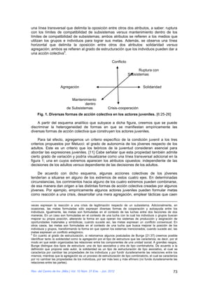 una línea transversal que delimita la oposición entre otros dos atributos, a saber: ruptura
con los límites de compatibilidad de subsistemas versus mantenimiento dentro de los
límites de compatibilidad de subsistemas; ambos atributos se refieren a los medios que
utilizan los grupos e individuos para lograr sus metas. Además, se observa una línea
horizontal que delimita la oposición entre otros dos atributos: solidaridad versus
agregación; ambos se refieren al grado de estructuración que los individuos pueden dar a
                    5
una acción colectiva .

                                                               Conflicto

                                                                                 Ruptura con
                                                                           Subsistemas


                       Agregación                                                      Solidaridad


                              Mantenimiento
                                      dentro
                           de Subsistemas                   Crisis-cooperación
     Fig. 1. Diversas formas de acción colectiva en los actores juveniles. [6:25-26]

    A partir del esquema analítico que subyace a dicha figura, creemos que se puede
discriminar la heterogeneidad de formas en que se manifiestan empíricamente las
diversas formas de acción colectiva que construyen los actores juveniles.

     Para tal efecto, agregamos un criterio específico de la condición juvenil a los tres
criterios propuestos por Melucci: el grado de autonomía de los jóvenes respecto de los
adultos. Este es un criterio que los teóricos de la juventud consideran esencial para
abordar las expresiones juveniles. [11] Cabe señalar que esta propiedad también admite
cierto grado de variación y podría visualizarse como una línea transversal adicional en la
figura 1; una en cuyos extremos aparecen los atributos opuestos: independiente de las
decisiones de los adultos versus dependiente de las decisiones de los adultos.

    De acuerdo con dicho esquema, algunas acciones colectivas de los jóvenes
tenderían a situarse en alguno de los extremos de estos cuatro ejes. En determinadas
circunstancias, los corrimientos hacia alguno de los cuatro extremos pueden combinarse,
de esa manera dan origen a las distintas formas de acción colectiva creadas por algunos
jóvenes. Por ejemplo, empíricamente algunos actores juveniles pueden formular metas
como reacción a una crisis, desarrollar una mera agregación, emplear tácticas que caen

veces expresan la reacción a una crisis de legitimación respecto de un subsistema. Adicionalmente, en
ocasiones, las metas formuladas sólo expresan diversas formas de cooperación y autoayuda entre los
individuos. Igualmente, las metas son formuladas en el contexto de las luchas entre dos facciones de dos
maneras. En un caso son formuladas en el contexto de una lucha con la cual los individuos o grupos buscan
mejorar su propia posición, alterando la forma en que operan los sistemas de producción y asignación de
oportunidades materiales y simbólicas; cuando sucede así, las metas expresan un conflicto consensual. En
otros casos, las metas son formuladas en el contexto de una lucha que busca mejorar la posición de los
individuos y grupos, transformando la forma en que operan los sistemas mencionados; cuando sucede así, las
metas expresan un conflicto antagónico.
5
  En cuanto al grado de estructuración, si retomamos algunos postulados de Bunge [21:37] creemos posible
identificar tanto la solidaridad como la agregación por el tipo de estructura que las caracteriza; es decir, por el
modo en que están organizadas las relaciones entre los componentes de una unidad social. A grandes rasgos,
Bunge distingue dos tipos de estructura: una de tipo asociativa y otra de tipo combinatoria. De acuerdo a la
definición que propone este autor, la solidaridad es un tipo de estructuración de tipo asociativo, el cual se
caracteriza por cambiar las propiedades de los individuos y por fundir duraderamente las relaciones entre los
mismos; mientras que la agregación es un proceso de estructuración de tipo combinatorio, el cual se caracteriza
por no cambiar las propiedades de los individuos, por ser más laxo y más efímero (no funde duraderamente las
relaciones entre las partes).

Rev. del Centro de Inv. (Méx.) Vol. 10 Núm. 37 Ene. - Jun. 2012                                                73
 