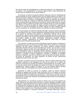 fuera de los límites de compatibilidad de un sistema de referencia, con independencia de
los adultos y así sucesivamente. En resumen, Melucci llama a esta combinación de
criterios como la orientación de una acción colectiva.

    Así entonces, al indicar la orientación podemos diferenciar entre una multiplicidad de
formas empíricas de acción colectiva juvenil como se puede apreciar en la figura 2. En
términos generales, siguiendo el esquema analítico de Melucci, se habla de una acción
competitiva cuando el conflicto y la solidaridad que crean los individuos se mantienen
dentro de los límites de un sistema de referencia. Partiendo del caso específico que nos
ocupa y presuponiendo que ninguna forma concreta de acción colectiva es pura, se sabe
que algunos actores colectivos juveniles emiten diversas formas de acción competitiva
para mejorar su situación sin alterar las reglas que rigen la producción y asignación de
recursos, las que son fomentadas por adultos. Algunas de estas acciones juveniles
ocurren, por ejemplo, en los partidos políticos, los sindicatos, los grupos estudiantiles.

    En el polo opuesto, se habla de conductas desviadas, cuando los actores reaccionan
ante una situación de crisis, creando solidaridad y empleando tácticas fuera de los límites
de un sistema de referencia para expresar un descontento irracional. [6] En ciertas
circunstancias, algunos actores colectivos juveniles desarrollan este tipo de acciones al
margen de los adultos. Una muestra de la literatura disponible incluye muchos ejemplos
de revueltas, oleadas de pánico, estampidas, linchamientos, estallidos violentos,
disturbios, saqueos, celebraciones de victorias deportivas, entre otros, los cuales
expresan crisis de sentido de diversa índole.

     Por el contrario, se habla de acciones cooperativas cuando las metas no conflictivas y
la solidaridad que crean los actores se mantienen dentro de los límites de un sistema de
referencia. [6] Bajo ciertas condiciones, los actores colectivos juveniles también
desarrollan diversas formas de acción fomentadas por adultos, las que caben en el tipo
mencionado. Algunas de ellas son desencadenadas por una crisis de las tradiciones,
otras sencillamente buscan la autoayuda. Algunos ejemplos, del primer caso, son la
organización Barrios Unidos en Cristo (BUC) de la ciudad de Guadalajara, la cual busca
convertir al evangelio a jóvenes drogadictos, criminales o miembros de pandillas.
Respecto al segundo, cabe citar los distintos modos de expresión del trabajo voluntario,
los grupos de autoayuda, los clubes deportivos, los clubes de fans, asociaciones
religiosas de diversa índole, entre otras.

    Asimismo, se habla de acciones de resistencia, cuando los actores desarrollan metas
conflictivas mediante la pura agregación por fuera de los límites de un sistema de
referencia. [6] Se trata de acciones casi aisladas y estigmatizadas por los adultos, caben
en este tipo ciertas formas de sabotaje que realizan los jóvenes en algunas fábricas u
organizaciones. Algunas huelgas de hambre en las que participan algunos jóvenes
también pueden ser interpretadas como parte de este tipo de acción colectiva.

     Igualmente se habla de acciones de movilidad cuando los actores colectivos
solamente se agregan para formular metas conflictivas cuyo fin es mejorar su situación
sin alterar las reglas de la producción y asignación de bienes (en un contexto en que las
oportunidades para la movilidad social son escasas), y usan tácticas que caen dentro de
los límites de un sistema de referencia. [6] Usualmente estas acciones son fomentadas o
toleradas por adultos.

     Adicionalmente, los movimientos sociales se definen como una forma específica de
acción colectiva en la que los actores formulan un conflicto antagónico manifiesto, crean
solidaridad, y desarrollan tácticas que rompen los límites de compatibilidad de un sistema
de referencia para conseguir sus metas. [6] También en este caso hay actores juveniles
que participan en movimientos sociales en colaboración con adultos. Algunas formas que
caben en esta orientación son el movimiento zapatista, el movimiento altermundista, el
movimiento ecologista, el movimiento feminista, el movimiento lésbico-gay, diversos

74                                    Rev. del Centro de Inv. (Méx.) Vol. 10 Núm. 37 Ene. - Jun. 2012
 