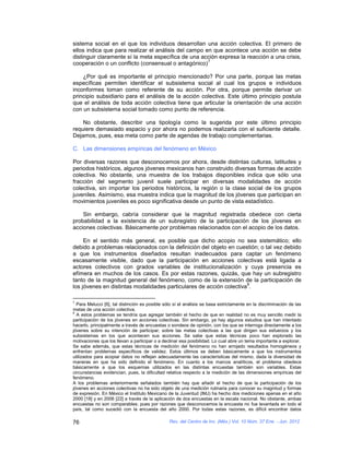 sistema social en el que los individuos desarrollan una acción colectiva. El primero de
ellos indica que para realizar el análisis del campo en que acontece una acción se debe
distinguir claramente sí la meta específica de una acción expresa la reacción a una crisis,
                                                      7
cooperación o un conflicto (consensual o antagónico)

    ¿Por qué es importante el principio mencionado? Por una parte, porque las metas
específicas permiten identificar el subsistema social al cual los grupos e individuos
inconformes toman como referente de su acción. Por otra, porque permite derivar un
principio subsidiario para el análisis de la acción colectiva. Este último principio postula
que el análisis de toda acción colectiva tiene que articular la orientación de una acción
con un subsistema social tomado como punto de referencia.

    No obstante, describir una tipología como la sugerida por este último principio
requiere demasiado espacio y por ahora no podemos realizarla con el suficiente detalle.
Dejamos, pues, esa meta como parte de agendas de trabajo complementarias.

C. Las dimensiones empíricas del fenómeno en México

Por diversas razones que desconocemos por ahora, desde distintas culturas, latitudes y
periodos históricos, algunos jóvenes mexicanos han construido diversas formas de acción
colectiva. No obstante, una muestra de los trabajos disponibles indica que sólo una
fracción del segmento juvenil suele participar en diversas modalidades de acción
colectiva, sin importar los periodos históricos, la región o la clase social de los grupos
juveniles. Asimismo, esa muestra indica que la magnitud de los jóvenes que participan en
movimientos juveniles es poco significativa desde un punto de vista estadístico.

    Sin embargo, cabría considerar que la magnitud registrada obedece con cierta
probabilidad a la existencia de un subregistro de la participación de los jóvenes en
acciones colectivas. Básicamente por problemas relacionados con el acopio de los datos.

     En el sentido más general, es posible que dicho acopio no sea sistemático; ello
debido a problemas relacionados con la definición del objeto en cuestión; o tal vez debido
a que los instrumentos diseñados resultan inadecuados para captar un fenómeno
escasamente visible, dado que la participación en acciones colectivas está ligada a
actores colectivos con grados variables de institucionalización y cuya presencia es
efímera en muchos de los casos. Es por estas razones, quizás, que hay un subregistro
tanto de la magnitud general del fenómeno, como de la extensión de la participación de
                                                                     8
los jóvenes en distintas modalidades particulares de acción colectiva .

7
  Para Melucci [6], tal distinción es posible sólo sí el análisis se basa estrictamente en la discriminación de las
metas de una acción colectiva.
8
  A estos problemas se tendría que agregar también el hecho de que en realidad no es muy sencillo medir la
participación de los jóvenes en acciones colectivas. Sin embargo, ya hay algunos estudios que han intentado
hacerlo, principalmente a través de encuestas o sondeos de opinión, con los que se interroga directamente a los
jóvenes sobre su intención de participar, sobre las metas colectivas a las que dirigen sus esfuerzos y los
subsistemas en los que acontecen sus acciones. Se sabe que estas técnicas poco han explorado las
motivaciones que los llevan a participar o a declinar esa posibilidad. Lo cual abre un tema importante a explorar.
Se sabe además, que estas técnicas de medición del fenómeno no han arrojado resultados homogéneos y
enfrentan problemas específicos de validez. Estos últimos se deben básicamente a que los instrumentos
utilizados para acopiar datos no reflejan adecuadamente las características del mismo, dada la diversidad de
maneras en que ha sido definido el fenómeno. En cuanto a los marcos analíticos, el problema obedece
básicamente a que los esquemas utilizados en las distintas encuestas también son variables. Estas
circunstancias evidencian, pues, la dificultad relativa respecto a la medición de las dimensiones empíricas del
fenómeno.
A los problemas anteriormente señalados también hay que añadir el hecho de que la participación de los
jóvenes en acciones colectivas no ha sido objeto de una medición rutinaria para conocer su magnitud y formas
de expresión. En México el Instituto Mexicano de la Juventud (IMJ) ha hecho dos mediciones apenas en el año
2000 [18] y en 2006 [22] a través de la aplicación de dos encuestas en la escala nacional. No obstante, ambas
encuestas no son comparables; pues por razones que desconocemos la encuesta no fue levantada en todo el
país, tal como sucedió con la encuesta del año 2000. Por todas estas razones, es difícil encontrar datos

76                                              Rev. del Centro de Inv. (Méx.) Vol. 10 Núm. 37 Ene. - Jun. 2012
 