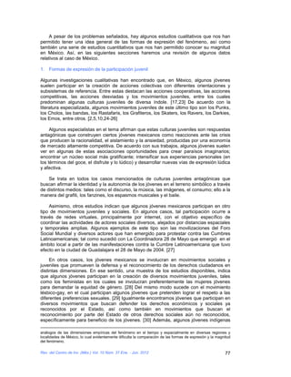 A pesar de los problemas señalados, hay algunos estudios cualitativos que nos han
permitido tener una idea general de las formas de expresión del fenómeno, así como
también una serie de estudios cuantitativos que nos han permitido conocer su magnitud
en México. Así, en las siguientes secciones haremos una revisión de algunos datos
relativos al caso de México.

1. Formas de expresión de la participación juvenil

Algunas investigaciones cualitativas han encontrado que, en México, algunos jóvenes
suelen participar en la creación de acciones colectivas con diferentes orientaciones y
subsistemas de referencia. Entre estas destacan las acciones cooperativas, las acciones
competitivas, las acciones desviadas y los movimientos juveniles, entre los cuales
predominan algunas culturas juveniles de diversa índole. [17,23] De acuerdo con la
literatura especializada, algunos movimientos juveniles de este último tipo son los Punks,
los Cholos, las bandas, los Rastafaris, los Grafiteros, los Skaters, los Ravers, los Darkies,
los Emos, entre otros. [2,5,10,24-26]

     Algunos especialistas en el tema afirman que estas culturas juveniles son respuestas
antagónicas que construyen ciertos jóvenes mexicanos como reacciones ante las crisis
que producen la racionalidad, el aislamiento y la ansiedad, producidas por una economía
de mercado altamente competitiva. De acuerdo con sus trabajos, algunos jóvenes suelen
ver en algunas de estas asociaciones oportunidades para crear paraísos imaginarios;
encontrar un núcleo social más gratificante; intensificar sus experiencias personales (en
los términos del goce, el disfrute y lo lúdico) y desarrollar nuevas vías de expresión lúdica
y afectiva.

    Se trata en todos los casos mencionados de culturas juveniles antagónicas que
buscan afirmar la identidad y la autonomía de los jóvenes en el terreno simbólico a través
de distintos medios: tales como el discurso, la música, las imágenes, el consumo; ello a la
manera del grafiti, los fanzines, los espasmos musicales y el baile.

    Asimismo, otros estudios indican que algunos jóvenes mexicanos participan en otro
tipo de movimientos juveniles y sociales. En algunos casos, tal participación ocurre a
través de redes virtuales, principalmente por internet, con el objetivo específico de
coordinar las actividades de actores sociales diversos, alejados por distancias espaciales
y temporales amplias. Algunos ejemplos de este tipo son las movilizaciones del Foro
Social Mundial y diversos actores que han emergido para protestar contra las Cumbres
Latinoamericanas; tal como sucedió con La Coordinadora 28 de Mayo que emergió en el
ámbito local a partir de las manifestaciones contra la Cumbre Latinoamericana que tuvo
efecto en la ciudad de Guadalajara el 28 de Mayo de 2004. [27]

     En otros casos, los jóvenes mexicanos se involucran en movimientos sociales y
juveniles que promueven la defensa y el reconocimiento de los derechos ciudadanos en
distintas dimensiones. En ese sentido, una muestra de los estudios disponibles, indica
que algunos jóvenes participan en la creación de diversos movimientos juveniles, tales
como los feministas en los cuales se involucran preferentemente las mujeres jóvenes
para demandar la equidad de género. [28] Del mismo modo sucede con el movimiento
lésbico-gay, en el cual participan algunos jóvenes que pretenden lograr el respeto a las
diferentes preferencias sexuales. [29] Igualmente encontramos jóvenes que participan en
diversos movimientos que buscan defender los derechos económicos y sociales ya
reconocidos por el Estado, así como también en movimientos que buscan el
reconocimiento por parte del Estado de otros derechos sociales aún no reconocidos,
específicamente para beneficio de los jóvenes. [30] Además, algunos jóvenes indígenas

análogos de las dimensiones empíricas del fenómeno en el tiempo y espacialmente en diversas regiones y
localidades de México, lo cual evidentemente dificulta la comparación de las formas de expresión y la magnitud
del fenómeno.

Rev. del Centro de Inv. (Méx.) Vol. 10 Núm. 37 Ene. - Jun. 2012                                           77
 