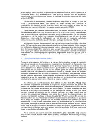 se encuentran involucrados en movimientos que pretenden lograr el reconocimiento de la
ciudadanía étnica. [31] Adicionalmente, hay algunos jóvenes que se encuentran
involucrados en movimientos que buscan la defensa de distintos aspectos del medio
ambiente. [17,23]

    En este tipo de movimientos, diversos artefactos tales como el E-mail, el chat, los
blogs, y recientemente twitter, han jugado un papel decisivo para coordinar la
movilización de distintos actores juveniles como una sola unidad, a pesar de las
distancias que imponen el tiempo y el espacio para su operación. [17,23]

    De tal manera que, algunos científicos sociales han llegado a creer que el uso de las
Tecnologías de la Información y la Comunicación (TIC’s) producen nuevas oportunidades
para la participación de los jóvenes mexicanos en acciones colectivas. Por ello, algunos
investigadores de la región han supuesto injustificadamente que el uso de tales
dispositivos incrementa la participación de los jóvenes en acciones colectivas;
básicamente por las facilidades que brindan para participar a distancia. [17,23]

    No obstante, algunos datos muestran que los mecanismos de movilización centrados
en las TIC’s presentan algunos problemas para fomentar la participación de los jóvenes:
hay limitaciones de conectividad, de acceso a equipos y de acceso a conocimientos. Tres
tipos de recursos disponibles solamente para una porción reducida del segmento juvenil
en la región y en México. En consecuencia, quienes participan en acciones colectivas de
esta manera son una minoría poco significativa, según datos de CEPAL [17,23] y de la
ENJ [22].

2. La magnitud de la participación juvenil

En cuanto a la magnitud del fenómeno, al margen de los posibles errores de medición,
los datos arrojados por diversos estudios muestran una distribución de frecuencias muy
variable en cuanto a la participación de los jóvenes mexicanos en distintos tipos de
acción colectiva. Los datos disponibles indican que la distribución de los porcentajes de
participación de los jóvenes ocurre en una amplia gama de formas de acción, con
orientaciones que van desde los movimientos sociales y juveniles hasta las acciones
desviadas, pasando por las acciones cooperativas. Sin embargo, tales estudios indican
que los mayores porcentajes de participación se observan en algunas formas de acción
cooperativa y que los porcentajes menores se observan en las acciones competitivas,
principalmente las que tienen como referente al sistema político.

     Así entonces, de acuerdo con datos de la CEPAL [17,23] y de la ENJ [18,22], el tipo
de acciones cooperativas que tiende a ocupar una mayor proporción de jóvenes en
México son aquellas vinculadas a asociaciones religiosas y deportivas con poco más de
un tercio de los jóvenes en promedio en ambos casos. Los datos muestran que ésta
tendencia se encuentra condicionada por las variables de género y edad. Los datos
permiten observar al respecto que las mujeres participan en mayor cuantía que los
hombres en asociaciones religiosas, pues cerca de un tercio de ellas participa en las
mismas, mientras sólo participa en éstas alrededor de 15% de hombres. En cambio, los
datos muestran que esa relación se invierte en las asociaciones deportivas; ya que cerca
de un tercio de hombres participa en las mismas, mientras sólo participa en éstas
alrededor de 15% de mujeres. Del mismo modo, hay evidencia de que la participación de
los jóvenes disminuye en ambos tipos de asociación conforme aumenta la edad. Dentro
de los tipos de acción cooperativa, la proporción menos significativa que se observa es la
correspondiente al trabajo voluntario, puesto que sólo alrededor de 2% de jóvenes se
ocupa en ese tipo de actividades. [22]

    Por el contrario, de acuerdo con datos de la CEPAL [23] y de la ENJ [18], sólo una
pequeñísima porción, menos del 5% de los jóvenes, participa en movimientos juveniles y
sociales.

78                                   Rev. del Centro de Inv. (Méx.) Vol. 10 Núm. 37 Ene. - Jun. 2012
 