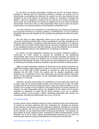 En ese tenor, los estudios disponibles muestran que ese 5% de jóvenes tiende a
participar en diversos tipos de movimientos juveniles y sociales, de acuerdo con sus
orientaciones y sus sistemas de referencia. De acuerdo con ello, hay evidencia de que
alrededor de 3% de los jóvenes, en promedio, participa en movimientos culturales que
tienden a afirmar la identidad y autonomía de los jóvenes en el terreno simbólico en
varios rubros: en los del discurso, la música, las imágenes, tal como lo miden los estudios
mencionados. Del mismo modo, los datos disponibles indican que el número de jóvenes
involucrados en movimientos políticos e instrumentales es alrededor de 2%.

    Las cifras anteriores son consistentes con las tendencias que muestra la participación
de los jóvenes mexicanos en marchas protestas y manifestaciones, ya que la evidencia
disponible indica que sólo alrededor de 5% de jóvenes ha participado en estos tres rubros
en México.

    Por otra parte, los datos disponibles indican que la gran mayoría de los jóvenes
mexicanos no participa políticamente, es decir no participa en acciones competitivas en el
marco del sistema político. La evidencia disponible para el caso de México. Los datos de
la CEPAL [23] y de la ENJ [18,22] indican que las acciones competitivas de los jóvenes
en los subsistemas políticos son más bien escasas, ya que sólo alrededor de 2% de ellos
participa en partidos políticos y sólo alrededor de 1% participa en sindicatos.

     En cambio, los datos disponibles muestran que los jóvenes mexicanos tienden a
involucrarse en mayor medida en acciones de movilidad en los subsistemas
instrumentales, tales como el del mercado laboral, la escuela y el Estado. En ese tenor, la
evidencia disponible muestra que alrededor de una quinta parte de ellos participa en
asociaciones estudiantiles. De igual modo sucede con la pura agregación que han creado
en diversas oportunidades los jóvenes mediante el ejercicio del voto en el ámbito político.

    Según los datos disponibles, alrededor de dos tercios de los jóvenes mexicanos con
credencial de elector vigente ejercieron su derecho al voto en las elecciones federales de
2000 y en el 2005 más de 60% manifestó su intención de votar en las elecciones
federales del año 2006. [18,22] De acuerdo con los estudios disponibles, estas
tendencias son consistentes con el claro descontento que muchos jóvenes mexicanos
sienten con las instituciones políticas, con las autoridades públicas y con las campañas
electorales. [17,18,22,23]

    Asimismo, los datos mencionados son consistentes con otros datos que indican que
la mayor parte de los jóvenes prefiere orientar sus conductas hacia el logro de metas
privadas (más de dos tercios del segmento juvenil), tales como pasar el tiempo en casa o
reunirse con los amigos en los vecindarios, antes que participar en acciones colectivas. Al
respecto, los datos disponibles indican que alrededor de dos tercios de los jóvenes
mexicanos no participan en ningún tipo de acción colectiva y que, por el contrario,
prefieren reunirse con los amigos o realizar actividades alternativas para resolver sus
necesidades, principalmente relacionadas con el ocio. [18,22,23]

Comentarios finales

En este capítulo, hemos intentado describir el marco referencial sobre de la participación
de jóvenes en acciones colectivas. Para ello, elucidamos los conceptos de juventud,
acción colectiva y movimientos juveniles. Después de definirlos, analizamos el concepto
de acción colectiva, ello con el fin de clasificar sistemáticamente las diversas formas de
acción colectiva, en que idealmente podrían involucrarse los jóvenes. Tras distinguir los
tipos ideales de acción colectiva juvenil, analizamos los datos correspondientes a dicho
fenómeno con el fin de inducir algunas generalizaciones empíricas que nos sirven de
evidencia para sostener la tesis que planteamos en la introducción de este texto.

Rev. del Centro de Inv. (Méx.) Vol. 10 Núm. 37 Ene. - Jun. 2012                         79
 