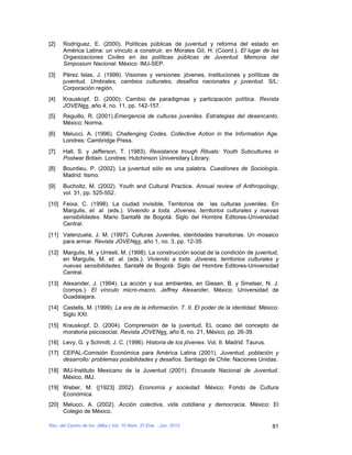 [2]   Rodríguez, E. (2000). Políticas públicas de juventud y reforma del estado en
      América Latina: un vínculo a construir, en Morales Gil, H. (Coord.). El lugar de las
      Organizaciones Civiles en las políticas públicas de Juventud. Memoria del
      Simposium Nacional. México: IMJ-SEP.
[3]   Pérez Islas, J. (1999). Visiones y versiones: jóvenes, instituciones y políticas de
      juventud. Umbrales, cambios culturales, desafíos nacionales y juventud. S/L:
      Corporación región.
[4]   Krauskopf, D. (2000). Cambio de paradigmas y participación política. Revista
      JOVENes, año 4, no. 11, pp. 142-157.
[5]   Reguillo, R. (2001).Emergencia de culturas juveniles. Estrategias del desencanto.
      México: Norma.
[6]   Melucci, A. (1996). Challenging Codes. Collective Action in the Information Age.
      Londres: Cambridge Press.
[7]   Hall, S. y Jefferson, T. (1983). Resistance trough Rituals: Youth Subcultures in
      Postwar Britain. Londres: Hutchinson Universitary Library.
[8]   Bourdieu, P. (2002). La juventud sólo es una palabra. Cuestiones de Sociología.
      Madrid: Itsmo.
[9]   Bucholtz, M. (2002). Youth and Cultural Practice. Annual review of Anthropology,
      vol. 31, pp. 525-552.
[10] Feixa, C. (1998). La ciudad invisible, Territorios de las culturas juveniles. En
     Margulis, et. al. (eds.). Viviendo a toda. Jóvenes, territorios culturales y nuevas
     sensibilidades. Mario Santafé de Bogotá: Siglo del Hombre Editores-Universidad
     Central.
[11] Valenzuela, J. M. (1997). Culturas Juveniles, identidades transitorias. Un mosaico
     para armar. Revista JOVENes, año 1, no. 3, pp. 12-35.
[12] Margulis, M. y Urresti, M. (1998). La construcción social de la condición de juventud,
     en Margulis, M. et. al. (eds.). Viviendo a toda. Jóvenes, territorios culturales y
     nuevas sensibilidades. Santafé de Bogotá: Siglo del Hombre Editores-Universidad
     Central.
[13] Alexander, J. (1994). La acción y sus ambientes, en Giesen, B. y Smelser, N. J.
     (comps.). El vínculo micro-macro. Jeffrey Alexander, México: Universidad de
     Guadalajara.
[14] Castells, M. (1999). La era de la información. T. II, El poder de la identidad. México:
     Siglo XXI.
[15] Krauskopf, D. (2004). Comprensión de la juventud, EL ocaso del concepto de
     moratoria psicosocial. Revista JOVENes, año 8, no. 21, México, pp. 26-39.
[16] Levy, G. y Schmitt, J. C. (1996). Historia de los jóvenes. Vol. II. Madrid: Taurus.
[17] CEPAL-Comisión Económica para América Latina (2001). Juventud, población y
     desarrollo: problemas posibilidades y desafíos. Santiago de Chile: Naciones Unidas.
[18] IMJ-Instituto Mexicano de la Juventud (2001). Encuesta Nacional de Juventud.
     México, IMJ.
[19] Weber, M. ([1923] 2002). Economía y sociedad. México: Fondo de Cultura
     Económica.
[20] Melucci, A. (2002). Acción colectiva, vida cotidiana y democracia. México: El
     Colegio de México.

Rev. del Centro de Inv. (Méx.) Vol. 10 Núm. 37 Ene. - Jun. 2012                            81
 