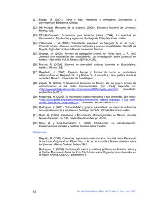 [21] Bunge, M. (2004). Parte y todo, resultante y emergente. Emergencia y
     convergencia. Barcelona: Gedisa.
[22] IMJ-Instituto Mexicano de la Juventud (2006). Encuesta Nacional de Juventud.
     México, IMJ.
[23] CEPAL-Comisión Económica para América Latina (2004). La juventud en
     Iberoamérica. Tendencias y urgencias. Santiago de Chile: Naciones Unidas.
[24] Valenzuela, J. M. (1998). “Identidades juveniles”, en Margulis, M. et. al. (eds.).
     Viviendo a toda. Jóvenes, territorios culturales y nuevas sensibilidades. Santafé de
     Bogotá: Siglo del Hombre Editores-Universidad Central.
[25] Urteaga, M. (2000). Formas de agregación juvenil. en Pérez Islas, J. A. (ed.)
     Jóvenes una evaluación del conocimiento. La investigación sobre juventud en
     México 1986-1999. Vol. II, México: SEP-IMJ-CIEJ.
[26] Marcial, R. (2008). Jóvenes en diversidad: culturas juveniles en Guadalajara,
     México. México: S/E.
[27] Regalado, J. (2006). Espacio, tiempo y formas de lucha: el movimiento
     altermundista. en Regalado S., J. y Gómez V., J. (coords.). Hacer política desde la
     sociedad. México: Universidad de Guadalajara.
[28] Zapata, M. (2005). El Movimiento feminista en México. De los grupos locales de
     autoconciencia a las redes transnacionales. [En Línea] Disponible en:
     <http://www.globaljusticecenter.org/ponencias2005/zapata_esp.htm>, consultado:
     septiembre de 2010
[29] Mogrovejo, N. (2005). El movimiento lésbico mexicano y sus demandas. [En línea]:
     <http://www.glefas.org/glefas/files/biblio/movimiento_lesbico_mexicano_y_sus_dem
     andas_%20norma_mogrovejo.pdf>, consultada: septiembre de 2010.
[30] Rodríguez, J. (2001). Vulnerabilidad y grupos vulnerables: un marco de referencia
     conceptual mirando a los jóvenes. Santiago de Chile: CEPAL-Naciones Unidas.
[31] Dietz, G. (1995). Zapatismo y Movimientos étnicoregionales en México. Revista
     Nueva Sociedad, no. 140, noviembre-diciembre, pp. 33-50.
[32] Beck, U. y Beck-Gernsheim, E. (2003). Introducción. La individualización.
     Consecuencias sociales y políticas. Buenos Aires: Paídos.

Referencias

     Reguillo, R. (2003). Cascadas, agotamiento estructural y crisis del relato. Pensando
     la participación juvenil. en Pérez Islas, J. A., et. al. (coords.). Nuevas miradas sobre
     los jóvenes: México Quebec. México: IMJ.
     Rodríguez, E. (2004). Participación juvenil y políticas públicas en América Latina y
     el Caribe. Documento base del Foro Electrónico sobre Organizaciones Juveniles en
     la región Andina. CELAJU, diciembre 6-17.




82                                    Rev. del Centro de Inv. (Méx.) Vol. 10 Núm. 37 Ene. - Jun. 2012
 