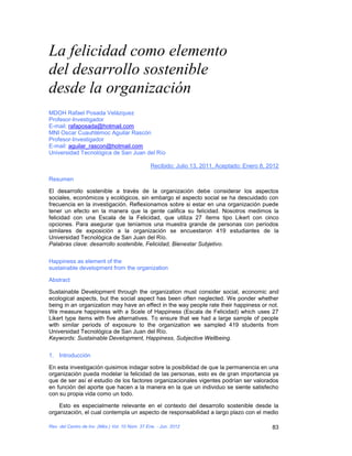 La felicidad como elemento
del desarrollo sostenible
desde la organización
MDOH Rafael Posada Velázquez
Profesor-Investigador
E-mail: rafaposada@hotmail.com
MNI Oscar Cuauhtémoc Aguilar Rascón
Profesor-Investigador
E-mail: aguilar_rascon@hotmail.com
Universidad Tecnológica de San Juan del Río

                                                Recibido: Julio 13, 2011, Aceptado: Enero 8, 2012

Resumen

El desarrollo sostenible a través de la organización debe considerar los aspectos
sociales, económicos y ecológicos, sin embargo el aspecto social se ha descuidado con
frecuencia en la investigación. Reflexionamos sobre si estar en una organización puede
tener un efecto en la manera que la gente califica su felicidad. Nosotros medimos la
felicidad con una Escala de la Felicidad, que utiliza 27 ítems tipo Likert con cinco
opciones. Para asegurar que teníamos una muestra grande de personas con períodos
similares de exposición a la organización se encuestaron 419 estudiantes de la
Universidad Tecnológica de San Juan del Río.
Palabras clave: desarrollo sostenible, Felicidad, Bienestar Subjetivo.


Happiness as element of the
sustainable development from the organization

Abstract

Sustainable Development through the organization must consider social, economic and
ecological aspects, but the social aspect has been often neglected. We ponder whether
being in an organization may have an effect in the way people rate their happiness or not.
We measure happiness with a Scale of Happiness (Escala de Felicidad) which uses 27
Likert type items with five alternatives. To ensure that we had a large sample of people
with similar periods of exposure to the organization we sampled 419 students from
Universidad Tecnológica de San Juan del Río.
Keywords: Sustainable Development, Happiness, Subjective Wellbeing.


1. Introducción

En esta investigación quisimos indagar sobre la posibilidad de que la permanencia en una
organización pueda modelar la felicidad de las personas, esto es de gran importancia ya
que de ser así el estudio de los factores organizacionales vigentes podrían ser valorados
en función del aporte que hacen a la manera en la que un individuo se siente satisfecho
con su propia vida como un todo.

    Esto es especialmente relevante en el contexto del desarrollo sostenible desde la
organización, el cual contempla un aspecto de responsabilidad a largo plazo con el medio

Rev. del Centro de Inv. (Méx.) Vol. 10 Núm. 37 Ene. - Jun. 2012                               83
 