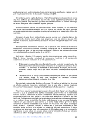 positivo comprende sentimientos de alegría, contentamiento, satisfacción y placer y en el
polo negativo sentimientos de depresión, tristeza y dolor [10].

    Sin embargo, como explica Suikkanen [11], la felicidad típicamente se entiende como
algo más profundo que simplemente experimentar (quizá fugazmente) sensaciones de
afectividad positiva. Se puede decir que en la felicidad se considera un período más largo
de la vida del agente. Mencionaremos algunos ejemplos:

    Cuando hablamos de que una persona fue feliz en los noventas, no nos referimos
solo a que tuvo muchas experiencias eufóricas durante esa década. De hecho, algunas
personas pueden sentirse miserables durante una buena parte de los períodos felices de
sus vidas.

    Considere la vida de un atleta olímpico que se somete a un exigente régimen de
entrenamiento durante cuatro años para prepararse para los próximos juegos. Sin
importar el resultado, es concebible que después recuerde este período de su vida como
uno feliz.

    El componente eudaimónico, entonces, es un juicio de valor en el que el individuo
compara su vida actual contra una vida ideal. Es decir que “es la diferencia percibida
entre lo que uno tiene y lo que uno quiere en la vida [...] Asumo que estos componentes
son subtotales de la evaluación global de la vida” [1].

    Kahneman y Deaton [12] aseguran que los dos componentes suelen confundirse.
Ellos le llaman bienestar emocional al componente hedónico y al componente
eudaimónico le llaman evaluación de la vida y explican que:

         El bienestar emocional (a veces llamado bienestar hedónico o experiencias de
         felicidad) se refiere a la característica emocional de la experiencia cotidiana de un
         individuo – la frecuencia e intensidad de experiencias de alegría, fascinación,
         ansiedad, tristeza, enojo, afecto que hacen placentera o desagradable la propia
         vida.

         La evaluación de la vida [o componente eudaimónico] se refiere a lo que piensa
         una persona sobre su vida. Las encuestas de bienestar subjetivo
         tradicionalmente enfatizan la evaluación de la vida.

     Por otro lado Lyubomirsky, Sheldon, & Schkade [10], definen la felicidad “en términos
de afectos positivos frecuentes, satisfacción con la vida alta y afectos negativos
infrecuentes”. Ellos separan el componente hedónico en afectos positivos y negativos.

    Veenhoven resume los dos componentes en el modelo de la figura 1, en el que hace
mención a que la persona tiene ciertas necesidades provenientes de la naturaleza
humana y que su satisfacción le provee una serie de afectos positivos y negativos que
contribuyen al juicio de valor respecto a la propia vida; ese aspecto provee la felicidad
hedónica. Explica que por otro lado, de la naturaleza humana brotan culturas que influyen
en el modo en el que un individuo fija ciertos estándares de lo que una vida idealizada
debiera ser. Los estándares son acordes y de cierto modo también provienen de la
conciencia de ciertas necesidades que pueden ser incluso de valor físico, psicológico
moral, etcétera. La persona compara la medida en la que esos estándares se han
cumplido, emite un juicio y le provoca un estado de felicidad eudaimónica. El juicio
consciente que la persona hace sobre su estado de felicidad consiste en la comparación
cognitiva de su vida actual con su vida actual pero la valoración afectiva que subyace
determina el criterio de exigencia con el que se evalúa.

Rev. del Centro de Inv. (Méx.) Vol. 10 Núm. 37 Ene. - Jun. 2012                            85
 