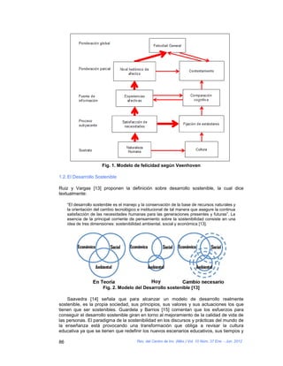 Fig. 1. Modelo de felicidad según Veenhoven

1.2. El Desarrollo Sostenible

Ruiz y Vargas [13] proponen la definición sobre desarrollo sostenible, la cual dice
textualmente:

     “El desarrollo sostenible es el manejo y la conservación de la base de recursos naturales y
     la orientación del cambio tecnológico e institucional de tal manera que asegure la continua
     satisfacción de las necesidades humanas para las generaciones presentes y futuras”. La
     esencia de la principal corriente de pensamiento sobre la sostenibilidad consiste en una
     idea de tres dimensiones: sostenibilidad ambiental, social y económica [13].




                        Fig. 2. Modelo del Desarrollo sostenible [13]

    Saavedra [14] señala que para alcanzar un modelo de desarrollo realmente
sostenible, es la propia sociedad, sus principios, sus valores y sus actuaciones los que
tienen que ser sostenibles. Guardela y Barrios [15] comentan que los esfuerzos para
conseguir el desarrollo sostenible giran en torno al mejoramiento de la calidad de vida de
las personas. El paradigma de la sostenibilidad en los discursos y prácticas del mundo de
la enseñanza está provocando una transformación que obliga a revisar la cultura
educativa ya que se tienen que redefinir los nuevos escenarios educativos, sus tiempos y

86                                        Rev. del Centro de Inv. (Méx.) Vol. 10 Núm. 37 Ene. - Jun. 2012
 