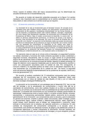 ritmos, supone el análisis crítico del marco socioeconómico que ha determinado las
actuales tendencias de la insostenibilidad [15].

   De acuerdo al modelo del desarrollo sostenible propuesto en la figura 2 el cambio
necesario más importante para la sostenibilidad es el cambio ambiental, pero el más
descuidado en este contexto es el cambio social que se requiere.

1.2.1.   El desarrollo sostenible y la felicidad

    “La diversidad de la vida es fundamental para el bienestar humano. El concepto de la
    naturaleza tiene gran fortaleza porque combina una preocupación convencional por la
    conservación de las especies y ecosistemas (biodiversidad) con las formas diversas en
    que las especies y ecosistemas poseen valor (valores estéticos, culturales y espirituales,
    así como valores más directamente materiales, los reconocidos por la Evaluación de los
    Ecosistemas del Mileno). Bajo el modelo convencional de desarrollo, la „buena vida‟ se
    define en términos estrechamente económicos, en términos de acceso a los bienes y
    servicios. Esta formulación no es adecuada. Así como el concepto de Amartya Sen de
    “desarrollo como libertad‟ (la expansión de las libertades reales que poseen las personas)
    transforma el entendimiento de los esfuerzos por lograr el desarrollo, de la misma manera
    hay una necesidad de concentrarse no solamente en los medios para lograr la
    sostenibilidad, sino también en los fines. La sostenibilidad debe convertirse en la base de
    un nuevo entendimiento de las aspiraciones y logros humanos. La medida relevante de la
    sostenibilidad es „la producción del bienestar humano (no necesariamente los bienes
    materiales) por unidad de extracción de, o de imposición sobre, la naturaleza” [11].

     “Un elemento clave en esto es el vínculo entre el bienestar y la seguridad humanos.
La calidad, diversidad y funciones del medio ambiente apuntalan la salud, solidaridad y
seguridad humanas. Actualmente, esto no ocupa un lugar central en el pensamiento
acerca de las decisiones sobre el desarrollo social y económico que encasillan el riesgo
político y económico en la corriente principal del debate, dejando la calidad ambiental y el
riesgo de deterioro como aspectos colaterales para la arena del desacuerdo científico o
como una preocupación secundaria sobre la calidad de vida. Por consiguiente, el
consumo material y la seguridad política se tratan como si estuviesen separados de, y
más importantes que, la problemática de la „calidad de vida‟. De hecho, la seguridad
entre las personas depende fundamentalmente de los problemas de equidad, dentro de y
entre las generaciones” [11].

     De acuerdo al análisis cuantitativo de 13 indicadores compuestos para los países
originales del G7 encontraron que el índice de felicidad (Happiness Index) está
correlacionada con el índice de calidad de vida (Quality of Life) y con el índice de
bienestar ecológico (Ecological Wellbeing) [16].

     La educación se ha convertido en una estrategia para el desarrollo [15], “eso va más
allá del reciclaje y de la actualización de conocimientos y mucho más allá de la
asimilación de conocimientos, como dice Ladislau Dowbor en su libro La reproducción
social, [17], por primera vez la educación tiene la posibilidad de ser determinante sobre el
desarrollo” La sociedad del conocimiento es una sociedad de múltiples oportunidades de
aprendizaje: colaboraciones entre el sector público y el sector privado (familia, empresa,
asociaciones...), evaluaciones permanentes, debate público, autonomía de la escuela,
generalización de la innovación. Las consecuencias para la escuela y para la educación
en general son enormes: enseñar a pensar; saber comunicarse, saber investigar; poseer
un razonamiento lógico; realizar síntesis y elaboraciones teóricas; saber organizar el
propio trabajo; tener disciplina para el trabajo; ser independiente y autónomo; saber
articular el conocimiento con la práctica; ser aprendiz autónomo y a distancia. En este
contexto de impregnación del conocimiento corresponde a la escuela: amar el
conocimiento como ámbito de realización humana, de alegría y de satisfacción cultural; le
corresponde seleccionar y revisar críticamente la información; formular hipótesis; ser
creativa e inventiva (innovar); ser provocadora de mensajes y no pura receptora; producir,

Rev. del Centro de Inv. (Méx.) Vol. 10 Núm. 37 Ene. - Jun. 2012                                   87
 