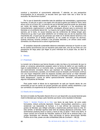 construir y reconstruir el conocimiento elaborado. Y además: en una perspectiva
emancipadora de la educación, la escuela tiene que hacer todo eso a favor de los
excluidos. No discriminar al pobre”.

     Por lo que el desarrollo sostenible trata de satisfacer las necesidades y aspiraciones
humanas, no solo de un país o una región sino de toda la gente que habita la Tierra, tanto
ahora como en el futuro [4]. La premisa de que la felicidad personal puede ser alcanzada
por medio del trabajo estimula a los gerentes de personal y a los estudiosos del
comportamiento organizacional a identificar estrategias eficaces para la promoción del
bienestar en el ambiente laboral [3]. “La mayoría de la gente trabaja 40 horas o más por
semana, por lo tanto, no causa sorpresa que las condiciones de trabajo tengan gran
influencia en su vida ni que estar satisfecho con el trabajo sea uno de los aspectos más
importantes [5]”; al igual que las personas que están en el ámbito laboral tenemos a los
que se encuentran en el ámbito académico, en los cuales se incluyen los alumnos,
quienes alcanzan horarios similares a las jornadas laborales y en ambos casos están
sometidos a la influencia de la cultura organizacional.

     El verdadero desarrollo sustentable debemos entenderlo entonces en función no solo
de los medios (económicos) que se requieren para estar bien, sino de sus fines con una
perspectiva de largo plazo que llegan al juicio individual de la propia vida, es decir la
felicidad).

2. Método

2.1. Preámbulo

La revisión de la literatura que hemos llevado a cabo nos lleva a la conclusión de que no
existe un consenso plenamente aceptado sobre la forma de definir en qué medida se
logra la sostenibilidad en un momento dado. La sostenibilidad y el desarrollo sostenible
son esencialmente conceptos éticos que expresan los resultados deseables de las
decisiones económicas y sociales, en el ámbito social se necesita una formación continua
con una mayor integración entre los espacios sociales para buscar un mejor bienestar
social, las diferencias semánticas entre la felicidad y el bienestar subjetivo se estrechan y
hasta desaparecen, cuando se define operacionalmente “bienestar”, atribuyéndosele
algunos indicadores de felicidad.

    Para poder medir el efecto de la organización se optó por hacerlo dentro de una
universidad ya que se cuenta con grupos grandes que aportan validez estadística y que
son sometidos a la experiencia de la organización en el mismo momento.

2.2. Diseño de la investigación

Se tomó el modelo de Reynaldo Alarcón [3] en el cual desarrolló una escala factorial para
medir la felicidad que maneja cuatro factores que tienen como resultado la felicidad.

     Factor 1. Sentido Positivo de la Vida: Los ítems de este factor, tal como están
     formulados, indican profunda depresión, fracaso, intranquilidad, pesimismo y vacío
     existencial. Las respuestas de rechazo, a lo que afirman las oraciones, indican
     grados de felicidad, que reflejan actitudes y experiencias positivas hacia la vida. En
     este sentido, la felicidad significa estar libre de estados depresivos profundos, tener
     sentimientos positivos hacia sí mismo y hacia la vida. El factor 1 tiene once ítems, el
     mayor número de la Escala de Felicidad, explica el 32.82 de la varianza total y sus
     cargas factoriales son elevadas. Esta sub-escala la hemos denominado Sentido
     Positivo de la Vida, posee una alta confiabilidad (Alfa de Cronbach = .88) [3].

88                                     Rev. del Centro de Inv. (Méx.) Vol. 10 Núm. 37 Ene. - Jun. 2012
 