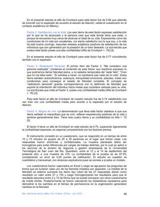 En el presente estudio el alfa de Cronbach para este factor fue de 0.86 que además
de coincidir con lo esperado de acuerdo al estudio de Alarcón, valida el cuestionario en el
contexto académico en México.

    Factor 2. Satisfacción con la Vida: Los seis ítems de este factor expresan satisfacción
    por lo que se ha alcanzado y la persona cree que está donde tiene que estar, o
    porque se encuentra muy cerca de alcanzar el ideal de su vida. Expresiones como las
    condiciones de mi vida son excelentes, me siento satisfecho con lo que soy, o la vida
    ha sido buena conmigo, trasuntan estados subjetivos positivos de satisfacción de los
    individuos que son generados por la posesión de un bien deseado. La sub-escala que
    evalúa este factor posee una alta confiabilidad (Alfa de Cronbach = .79) [3].

   En el presente estudio el alfa de Cronbach para este factor fue de 0.77 coincidiendo
también con lo esperado.

    Factor 3. Realización Personal: El primer ítem del Factor 3, “Me considero una
    persona realizada”, condensa el contenido de este factor; sus reactivos expresan lo
    que podríamos llamar felicidad plena, y no estados temporales del “estar feliz”: “Creo
    que no me falta nada”, “Si volviese a nacer, no cambiaría casi nada de mi vida”. Estos
    ítems señalan autosuficiencia, autarquía, tranquilidad emocional, placidez, todas son
    condiciones para conseguir el estado de felicidad completa. El concepto de
    “realización personal” guarda correspondencia con la definición de felicidad que
    supone la orientación del individuo hacia metas que considera valiosas para su vida.
    La sub-Escala que mide el Factor 3, posee una confiabilidad media (Alfa de Cronbach
    = .76) [3].

    Para este factor el alfa de Cronbach de nuestro estudio fue de 0.74 validándolo una
vez más con una confiabilidad media pero acorde a lo esperado por el estudio de
Alarcón.

    Factor 4. Alegría de vivir: La denominación que lleva este factor obedece a que sus
    ítems señalan lo maravilloso que es vivir, refieren experiencias positivas de la vida y
    sentirse generalmente bien. Tiene solo cuatro ítems y su confiabilidad es Alfa = .72
    [3].

    El factor 4 tiene un alfa de Cronbach en este estudio de 0.75, superando ligeramente
la confiabilidad esperada, en especial comparándola con los factores previos.

    El instrumento consistió en un cuestionario, que se respondió en un tiempo de entre
10 y 15 minutos en grupos de 20 a 30 personas en el lugar que toman clase. Las
respuestas fueron anónimas y confidenciales. La muestra planteada debía ser
homogénea para evitar diferencias por cargas de trabajo distintas, por lo cual se aplicó a
los alumnos de la división de negocios y gestión empresarial de la Universidad
Tecnológica de San Juan del Rio, Querétaro, entre el 12 y el 14 de septiembre del
presente año, a una muestra de 419. La confiabilidad de la prueba es de 97.5%
considerando un error de 0.05 puntos de calificación. El estudio en cuestión es
cuantitativo y transversal, con alcances explicativos pues se somete a prueba un modelo.

     Los cuestionarios fueron capturados en Excel y luego se agruparon las preguntas de
forma que se tuvieran cada uno de los factores medidos por separado. La medida de la
felicidad se obtenía sumando los ítems tipo Likert de las 27 respuestas dando como
resultado un valor entre 27 y 135 y luego homogenizando los resultados para que el
resultado estuviera entre 2 y 10 de forma que se pueda comparar con otros cuestionarios
de índole similar. Posteriormente se fueron calculando los estadísticos necesarios para
demostrar si los cambios en el tiempo de permanencia en la organización generaban
cambios en la felicidad.

Rev. del Centro de Inv. (Méx.) Vol. 10 Núm. 37 Ene. - Jun. 2012                         89
 